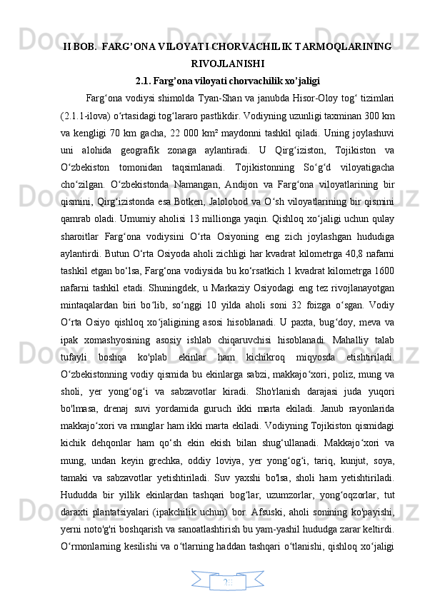 20II BOB.  FARG’ONA VILOYATI CHORVACHILIK TARMOQLARINING
RIVOJLANISHI
2.1. Farg’ona viloyati chorvachilik xo’jaligi
Farg ona vodiysi shimolda Tyan-Shan va janubda Hisor-Oloy tog  tizimlariʻ ʻ
(2.1.1-ilova) o rtasidagi tog lararo pastlikdir. Vodiyning uzunligi taxminan 300 km	
ʻ ʻ
va   kengligi   70   km   gacha,   22   000   km²   maydonni   tashkil   qiladi.   Uning   joylashuvi
uni   alohida   geografik   zonaga   aylantiradi.   U   Qirg iziston,   Tojikiston   va	
ʻ
O zbekiston   tomonidan   taqsimlanadi.   Tojikistonning   So g d   viloyatigacha	
ʻ ʻ ʻ
cho zilgan.   O zbekistonda   Namangan,   Andijon   va   Farg ona   viloyatlarining   bir	
ʻ ʻ ʻ
qismini, Qirg izistonda  esa  Botken,  Jalolobod  va  O sh  viloyatlarining bir  qismini	
ʻ ʻ
qamrab oladi. Umumiy aholisi 13 millionga yaqin. Qishloq xo jaligi uchun qulay	
ʻ
sharoitlar   Farg ona   vodiysini   O rta   Osiyoning   eng   zich   joylashgan   hududiga	
ʻ ʻ
aylantirdi. Butun O‘rta Osiyoda aholi zichligi har kvadrat kilometrga 40,8 nafarni
tashkil etgan bo‘lsa, Farg‘ona vodiysida bu ko‘rsatkich 1 kvadrat kilometrga 1600
nafarni   tashkil   etadi.   Shuningdek,   u   Markaziy   Osiyodagi   eng   tez   rivojlanayotgan
mintaqalardan   biri   bo lib,   so nggi   10   yilda   aholi   soni   32   foizga   o sgan.   Vodiy	
ʻ ʻ ʻ
O rta   Osiyo   qishloq   xo jaligining   asosi   hisoblanadi.   U   paxta,   bug doy,   meva   va	
ʻ ʻ ʻ
ipak   xomashyosining   asosiy   ishlab   chiqaruvchisi   hisoblanadi.   Mahalliy   talab
tufayli   boshqa   ko'plab   ekinlar   ham   kichikroq   miqyosda   etishtiriladi.
O zbekistonning  vodiy qismida bu ekinlarga sabzi,  makkajo xori, poliz, mung va
ʻ ʻ
sholi,   yer   yong og i   va   sabzavotlar   kiradi.   Sho'rlanish   darajasi   juda   yuqori	
ʻ ʻ
bo'lmasa,   drenaj   suvi   yordamida   guruch   ikki   marta   ekiladi.   Janub   rayonlarida
makkajo xori va munglar ham ikki marta ekiladi. Vodiyning Tojikiston qismidagi	
ʻ
kichik   dehqonlar   ham   qo‘sh   ekin   ekish   bilan   shug‘ullanadi.   Makkajo xori   va	
ʻ
mung,   undan   keyin   grechka,   oddiy   loviya,   yer   yong og i,   tariq,   kunjut,   soya,	
ʻ ʻ
tamaki   va   sabzavotlar   yetishtiriladi.   Suv   yaxshi   bo'lsa,   sholi   ham   yetishtiriladi.
Hududda   bir   yillik   ekinlardan   tashqari   bog lar,   uzumzorlar,   yong oqzorlar,   tut	
ʻ ʻ
daraxti   plantatsiyalari   (ipakchilik   uchun)   bor.   Afsuski,   aholi   sonining   ko'payishi,
yerni noto'g'ri boshqarish va sanoatlashtirish bu yam-yashil hududga zarar keltirdi.
O rmonlarning kesilishi  va o tlarning haddan tashqari  o tlanishi, qishloq xo jaligi	
ʻ ʻ ʻ ʻ 