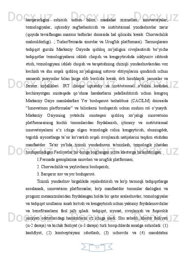 22barqarorligini   oshirish   uchun   bilim,   maslahat   xizmatlari,   innovatsiyalar,
texnologiyalar,   iqtisodiy   rag'batlantirish   va   institutsional   yondashuvlar   zarur
(quyida   tavsiflangan   maxsus   tadbirlar   doirasida   hal   qilinishi   kerak:   Chorvachilik
mahsuldorligi).   ;   Turlar/fermada   sinovlar   va   Urug'lik   platformasi).   Tarmoqlararo
tadqiqot   guruhi   Markaziy   Osiyoda   qishloq   xo‘jaligini   rivojlantirish   bo‘yicha
tadqiqotlar   texnologiyalarni   ishlab   chiqish   va   kengaytirishda   inklyuziv   ishtirok
etish, texnologiyani ishlab chiqish va tarqatishning chiziqli yondashuvlaridan voz
kechish   va   shu   orqali   qishloq   xo‘jaligining   ustuvor   ehtiyojlarini   qondirish   uchun
samarali   jarayonlar   bilan   birga   olib   borilishi   kerak,   deb   hisoblaydi.   jamoalar   va
fermer   xo'jaliklari.   IRT   chuqur   iqtisodiy   va   institutsional   o tishni   boshdanʻ
kechirayotgan   mintaqada   qo shma   harakatlarni   jadallashtirish   uchun   kengroq	
ʻ
Markaziy   Osiyo   mamlakatlari   Yer   boshqaruvi   tashabbusi   (CACILM)   doirasida
“Innovatsion   platformalar”   va   bilimlarni   boshqarish   uchun   muhim   rol   o ynaydi.	
ʻ
Markaziy   Osiyoning   yetakchi   mintaqasi   qishloq   xo‘jaligi   innovatsion
platformasining   kuchli   tomonlaridan   foydalanish,   ijtimoiy   va   institutsional
innovatsiyalarni   o‘z   ichiga   olgan   texnologik   rolini   kengaytirish,   shuningdek,
tegishli siyosatlarga ta’sir ko‘rsatish orqali rivojlanish natijalarini taqdim etishdan
manfaatdor.   Ta'sir   yo'lida   tizimli   yondashuvni   ta'minlash,   texnologik   jihatdan
boshqariladigan Faoliyatlar bir-biriga bog'langan uchta klasterga birlashtirilgan:
1.Fermada germplazma sinovlari va urug'lik platformasi; 
2. Chorvachilik va yaylovlarni boshqarish;
3. Barqaror suv va yer boshqaruvi.
Tizimli   yondashuv   birgalikda   rejalashtirish   va   ko'p   tarmoqli   tadqiqotlarga
asoslanadi,   innovatsion   platformalar,   ko'p   manfaatdor   tomonlar   dialoglari   va
prognoz mexanizmlaridan foydalangan holda bir qator aralashuvlar, texnologiyalar
va tadqiqot usullarini sinab ko'rish va kengaytirish uchun yakuniy foydalanuvchilar
va   benefitsiarlarni   faol   jalb   qiladi.   tadqiqot,   siyosat,   rivojlanish   va   fuqarolik
jamiyati   sektorlaridagi   hamkorlarni   o'z   ichiga   oladi.   Shu   sababli,   klaster   faoliyati
(n-2 daraja) va kichik faoliyat (n-3 daraja) turli bosqichlarda amalga oshiriladi: (1)
kashfiyot,   (2)   kontseptsiyani   isbotlash,   (3)   uchuvchi   va   (4)   masshtabni 
