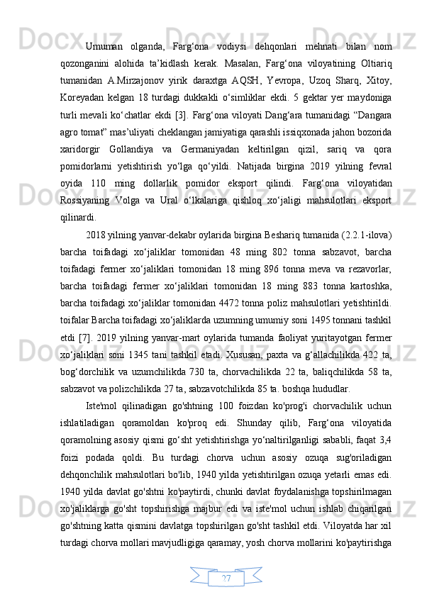 27Umuman   olganda,   Farg‘ona   vodiysi   dehqonlari   mehnati   bilan   nom
qozonganini   alohida   ta’kidlash   kerak.   Masalan,   Farg‘ona   viloyatining   Oltiariq
tumanidan   A.Mirzajonov   yirik   daraxtga   AQSH,   Yevropa,   Uzoq   Sharq,   Xitoy,
Koreyadan   kelgan   18   turdagi   dukkakli   o‘simliklar   ekdi.   5   gektar   yer   maydoniga
turli  mevali ko‘chatlar ekdi  [3].   Farg‘ona viloyati  Dang‘ara tumanidagi  “Dangara
agro tomat” mas’uliyati cheklangan jamiyatiga qarashli issiqxonada jahon bozorida
xaridorgir   Gollandiya   va   Germaniyadan   keltirilgan   qizil,   sariq   va   qora
pomidorlarni   yetishtirish   yo‘lga   qo‘yildi.   Natijada   birgina   2019   yilning   fevral
oyida   110   ming   dollarlik   pomidor   eksport   qilindi.   Farg‘ona   viloyatidan
Rossiyaning   Volga   va   Ural   o‘lkalariga   qishloq   xo‘jaligi   mahsulotlari   eksport
qilinardi.
2018 yilning yanvar-dekabr oylarida birgina Beshariq tumanida (2.2.1-ilova)
barcha   toifadagi   xo‘jaliklar   tomonidan   48   ming   802   tonna   sabzavot,   barcha
toifadagi   fermer   xo‘jaliklari   tomonidan   18   ming   896   tonna   meva   va   rezavorlar,
barcha   toifadagi   fermer   xo‘jaliklari   tomonidan   18   ming   883   tonna   kartoshka,
barcha toifadagi xo‘jaliklar tomonidan 4472 tonna poliz mahsulotlari yetishtirildi.
toifalar Barcha toifadagi xo‘jaliklarda uzumning umumiy soni 1495 tonnani tashkil
etdi   [7].   2019   yilning   yanvar-mart   oylarida   tumanda   faoliyat   yuritayotgan   fermer
xo‘jaliklari   soni   1345   tani   tashkil   etadi.   Xususan,   paxta   va   g‘allachilikda   422   ta,
bog‘dorchilik   va   uzumchilikda   730   ta,   chorvachilikda   22   ta,   baliqchilikda   58   ta,
sabzavot va polizchilikda 27 ta, sabzavotchilikda 85 ta.   boshqa hududlar.
Iste'mol   qilinadigan   go'shtning   100   foizdan   ko'prog'i   chorvachilik   uchun
ishlatiladigan   qoramoldan   ko'proq   edi.   Shunday   qilib,   Farg‘ona   viloyatida
qoramolning asosiy qismi go‘sht yetishtirishga yo‘naltirilganligi sababli, faqat 3,4
foizi   podada   qoldi.   Bu   turdagi   chorva   uchun   asosiy   ozuqa   sug'oriladigan
dehqonchilik mahsulotlari bo'lib, 1940 yilda yetishtirilgan ozuqa yetarli emas edi.
1940 yilda davlat go'shtni ko'paytirdi, chunki davlat foydalanishga topshirilmagan
xo'jaliklarga   go'sht   topshirishga   majbur   edi   va   iste'mol   uchun   ishlab   chiqarilgan
go'shtning katta qismini davlatga topshirilgan go'sht tashkil etdi. Viloyatda har xil
turdagi chorva mollari mavjudligiga qaramay, yosh chorva mollarini ko'paytirishga 