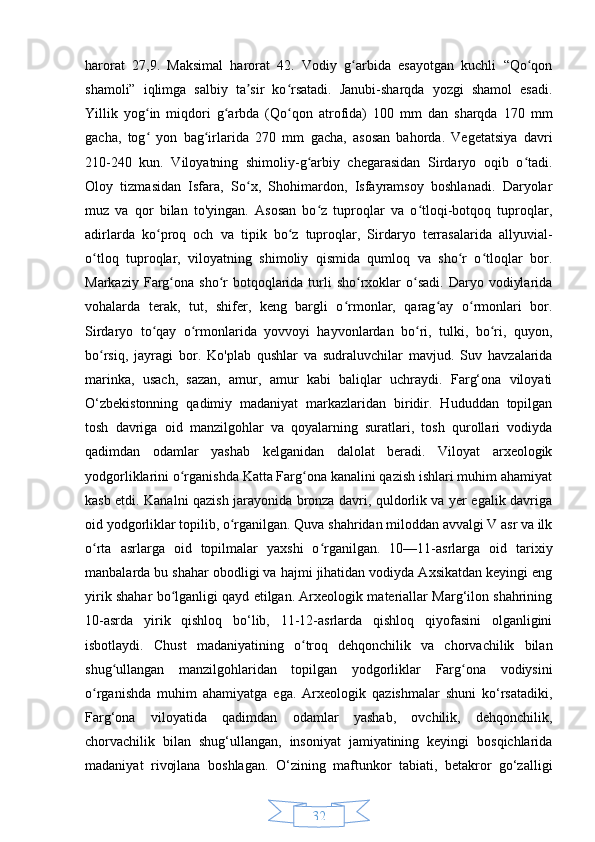 32harorat   27,9.   Maksimal   harorat   42.   Vodiy   g arbida   esayotgan   kuchli   “Qo qonʻ ʻ
shamoli”   iqlimga   salbiy   ta sir   ko rsatadi.   Janubi-sharqda   yozgi   shamol   esadi.	
ʼ ʻ
Yillik   yog in   miqdori   g arbda   (Qo qon   atrofida)   100   mm   dan   sharqda   170   mm	
ʻ ʻ ʻ
gacha,   tog   yon   bag irlarida   270   mm   gacha,   asosan   bahorda.   Vegetatsiya   davri
ʻ ʻ
210-240   kun.   Viloyatning   shimoliy-g arbiy   chegarasidan   Sirdaryo   oqib   o tadi.	
ʻ ʻ
Oloy   tizmasidan   Isfara,   So x,   Shohimardon,   Isfayramsoy   boshlanadi.   Daryolar	
ʻ
muz   va   qor   bilan   to'yingan.   Asosan   bo z   tuproqlar   va   o tloqi-botqoq   tuproqlar,	
ʻ ʻ
adirlarda   ko proq   och   va   tipik   bo z   tuproqlar,   Sirdaryo   terrasalarida   allyuvial-	
ʻ ʻ
o tloq   tuproqlar,   viloyatning   shimoliy   qismida   qumloq   va   sho r   o tloqlar   bor.	
ʻ ʻ ʻ
Markaziy  Farg ona  sho r   botqoqlarida  turli   sho rxoklar   o sadi.  Daryo  vodiylarida	
ʻ ʻ ʻ ʻ
vohalarda   terak,   tut,   shifer,   keng   bargli   o rmonlar,   qarag ay   o rmonlari   bor.	
ʻ ʻ ʻ
Sirdaryo   to qay   o rmonlarida   yovvoyi   hayvonlardan   bo ri,   tulki,   bo ri,   quyon,	
ʻ ʻ ʻ ʻ
bo rsiq,   jayragi   bor.   Ko'plab   qushlar   va   sudraluvchilar   mavjud.   Suv   havzalarida	
ʻ
marinka,   usach,   sazan,   amur,   amur   kabi   baliqlar   uchraydi.   Farg‘ona   viloyati
O‘zbekistonning   qadimiy   madaniyat   markazlaridan   biridir.   Hududdan   topilgan
tosh   davriga   oid   manzilgohlar   va   qoyalarning   suratlari,   tosh   qurollari   vodiyda
qadimdan   odamlar   yashab   kelganidan   dalolat   beradi.   Viloyat   arxeologik
yodgorliklarini o rganishda Katta Farg ona kanalini qazish ishlari muhim ahamiyat	
ʻ ʻ
kasb etdi. Kanalni qazish jarayonida bronza davri, quldorlik va yer egalik davriga
oid yodgorliklar topilib, o rganilgan. Quva shahridan miloddan avvalgi V asr va ilk	
ʻ
o rta   asrlarga   oid   topilmalar   yaxshi   o rganilgan.   10—11-asrlarga   oid   tarixiy	
ʻ ʻ
manbalarda bu shahar obodligi va hajmi jihatidan vodiyda Axsikatdan keyingi eng
yirik shahar bo lganligi qayd etilgan. Arxeologik materiallar Marg‘ilon shahrining	
ʻ
10-asrda   yirik   qishloq   bo‘lib,   11-12-asrlarda   qishloq   qiyofasini   olganligini
isbotlaydi.   Chust   madaniyatining   o troq   dehqonchilik   va   chorvachilik   bilan	
ʻ
shug ullangan   manzilgohlaridan   topilgan   yodgorliklar   Farg ona   vodiysini	
ʻ ʻ
o rganishda   muhim   ahamiyatga   ega.   Arxeologik   qazishmalar   shuni   ko‘rsatadiki,	
ʻ
Farg‘ona   viloyatida   qadimdan   odamlar   yashab,   ovchilik,   dehqonchilik,
chorvachilik   bilan   shug‘ullangan,   insoniyat   jamiyatining   keyingi   bosqichlarida
madaniyat   rivojlana   boshlagan.   O‘zining   maftunkor   tabiati,   betakror   go‘zalligi 