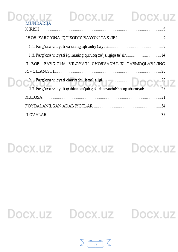37MUNDARIJA
KIRISH ...................................................................................................................... 5
I BOB. FARG’ONA IQTISODIY RAYONI TASNIFI ............................................ 9
1.1. Farg’ona viloyati va uning iqtisodiy hayoti .................................................... 9
1.2. Farg’ona viloyati iqlimining qishloq xo’jaligiga ta’siri ................................ 14
II   BOB.   FARG’ONA   VILOYATI   CHORVACHILIK   TARMOQLARINING
RIVOJLANISHI ...................................................................................................... 20
2.1. Farg’ona viloyati chorvachilik xo’jaligi ........................................................ 20
2.2. Farg’ona viloyati qishloq xo’jaligida chorvachilikning ahamiyati. .............. 25
XULOSA ................................................................................................................. 31
FOYDALANILGAN ADABIYOTLAR: ................................................................ 34
ILOVALAR: ............................................................................................................ 35 