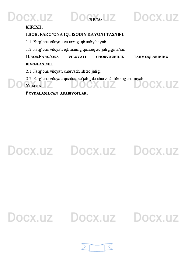 4REJA:
KIRISH.
I.BOB. FARG’ONA IQTISODIY RAYONI TASNIFI.
1.1. Farg’ona viloyati va uning iqtisodiy hayoti.
1.2. Farg’ona viloyati iqlimining qishloq xo’jaligiga ta’siri.
II. BOB .F ARG ’ ONA   VILOYATI   CHORVACHILIK   TARMOQLARINING
RIVOJLANISHI .
2.1. Farg’ona viloyati chorvachilik xo’jaligi.
2.2. Farg’ona viloyati qishloq xo’jaligida chorvachilikning ahamiyati.
X ULOSA .
F OYDALANILGAN    ADABIYOTLAR . 