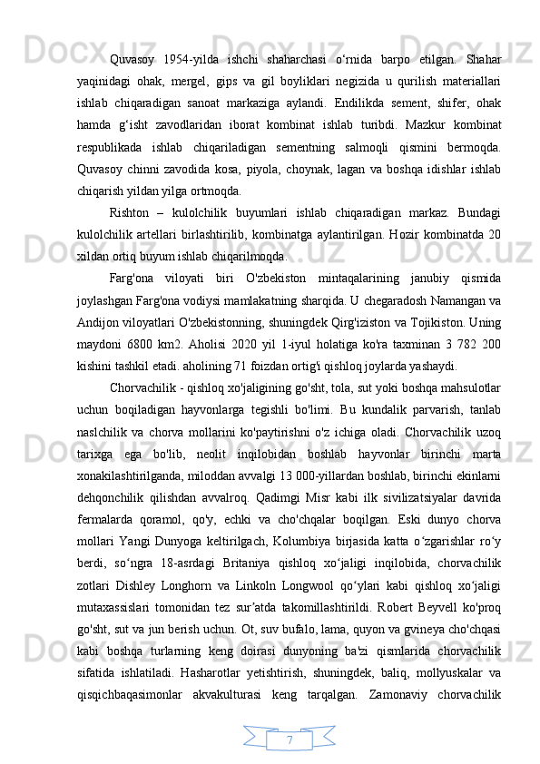 7Quvasoy   1954-yilda   ishchi   shaharchasi   o‘rnida   barpo   etilgan.   Shahar
yaqinidagi   ohak,   mergel,   gips   va   gil   boyliklari   negizida   u   qurilish   materiallari
ishlab   chiqaradigan   sanoat   markaziga   aylandi.   Endilikda   sement,   shifer,   ohak
hamda   g‘isht   zavodlaridan   iborat   kombinat   ishlab   turibdi.   Mazkur   kombinat
respublikada   ishlab   chiqariladigan   sementning   salmoqli   qismini   bermoqda.
Quvasoy   chinni   zavodida   kosa,   piyola,   choynak,   lagan   va   boshqa   idishlar   ishlab
chiqarish yildan yilga ortmoqda.
Rishton   –   kulolchilik   buyumlari   ishlab   chiqaradigan   markaz.   Bundagi
kulolchilik   artellari   birlashtirilib,   kombinatga   aylantirilgan.   Hozir   kombinatda   20
xildan ortiq buyum ishlab chiqarilmoqda.
Farg'ona   viloyati   biri   O'zbekiston   mintaqalarining   janubiy   qismida
joylashgan Farg'ona vodiysi mamlakatning sharqida. U chegaradosh Namangan va
Andijon viloyatlari O'zbekistonning, shuningdek Qirg'iziston va Tojikiston. Uning
maydoni   6800   km2.   Aholisi   2020   yil   1-iyul   holatiga   ko'ra   taxminan   3   782   200
kishini tashkil etadi. aholining 71 foizdan ortig'i qishloq joylarda yashaydi.
Chorvachilik - qishloq xo'jaligining go'sht, tola, sut yoki boshqa mahsulotlar
uchun   boqiladigan   hayvonlarga   tegishli   bo'limi.   Bu   kundalik   parvarish,   tanlab
naslchilik   va   chorva   mollarini   ko'paytirishni   o'z   ichiga   oladi.   Chorvachilik   uzoq
tarixga   ega   bo'lib,   neolit   inqilobidan   boshlab   hayvonlar   birinchi   marta
xonakilashtirilganda, miloddan avvalgi 13 000-yillardan boshlab, birinchi ekinlarni
dehqonchilik   qilishdan   avvalroq.   Qadimgi   Misr   kabi   ilk   sivilizatsiyalar   davrida
fermalarda   qoramol,   qo'y,   echki   va   cho'chqalar   boqilgan.   Eski   dunyo   chorva
mollari   Yangi   Dunyoga   keltirilgach,   Kolumbiya   birjasida   katta   o zgarishlar   ro yʻ ʻ
berdi,   so ngra   18-asrdagi   Britaniya   qishloq   xo jaligi   inqilobida,   chorvachilik	
ʻ ʻ
zotlari   Dishley   Longhorn   va   Linkoln   Longwool   qo ylari   kabi   qishloq   xo jaligi	
ʻ ʻ
mutaxassislari   tomonidan   tez   sur atda   takomillashtirildi.   Robert   Beyvell   ko'proq	
ʼ
go'sht, sut va jun berish uchun. Ot, suv bufalo, lama, quyon va gvineya cho'chqasi
kabi   boshqa   turlarning   keng   doirasi   dunyoning   ba'zi   qismlarida   chorvachilik
sifatida   ishlatiladi.   Hasharotlar   yetishtirish,   shuningdek,   baliq,   mollyuskalar   va
qisqichbaqasimonlar   akvakulturasi   keng   tarqalgan.   Zamonaviy   chorvachilik 