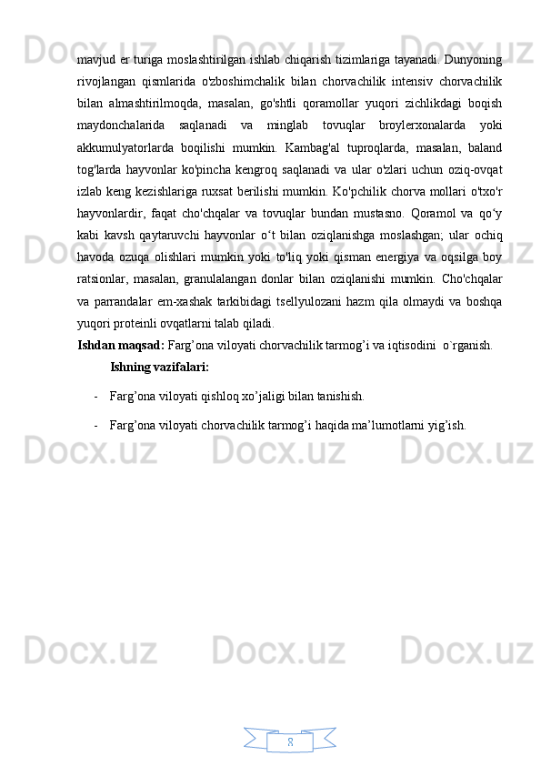 8mavjud er turiga moslashtirilgan ishlab chiqarish tizimlariga tayanadi. Dunyoning
rivojlangan   qismlarida   o'zboshimchalik   bilan   chorvachilik   intensiv   chorvachilik
bilan   almashtirilmoqda,   masalan,   go'shtli   qoramollar   yuqori   zichlikdagi   boqish
maydonchalarida   saqlanadi   va   minglab   tovuqlar   broylerxonalarda   yoki
akkumulyatorlarda   boqilishi   mumkin.   Kambag'al   tuproqlarda,   masalan,   baland
tog'larda   hayvonlar   ko'pincha   kengroq   saqlanadi   va   ular   o'zlari   uchun   oziq-ovqat
izlab keng kezishlariga ruxsat  berilishi  mumkin. Ko'pchilik chorva mollari  o'txo'r
hayvonlardir,   faqat   cho'chqalar   va   tovuqlar   bundan   mustasno.   Qoramol   va   qo yʻ
kabi   kavsh   qaytaruvchi   hayvonlar   o t   bilan   oziqlanishga   moslashgan;   ular   ochiq	
ʻ
havoda   ozuqa   olishlari   mumkin   yoki   to'liq   yoki   qisman   energiya   va   oqsilga   boy
ratsionlar,   masalan,   granulalangan   donlar   bilan   oziqlanishi   mumkin.   Cho'chqalar
va   parrandalar   em-xashak   tarkibidagi   tsellyulozani   hazm   qila   olmaydi   va   boshqa
yuqori proteinli ovqatlarni talab qiladi.
Ishdan maqsad:  Farg’ona viloyati chorvachilik tarmog’i va iqtisodini  o`rganish.
Ishning vazifalari: 
- Farg’ona viloyati qishloq xo’jaligi bilan tanishish.
- Farg’ona viloyati chorvachilik tarmog’i haqida ma’lumotlarni yig’ish. 