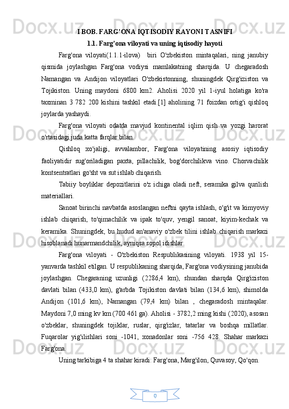 9I BOB. FARG’ONA IQTISODIY RAYONI TASNIFI
1.1. Farg’ona viloyati va uning iqtisodiy hayoti
Farg'ona   viloyati(1.1.1-ilova)     biri   O'zbekiston   mintaqalari,   ning   janubiy
qismida   joylashgan   Farg'ona   vodiysi   mamlakatning   sharqida.   U   chegaradosh
Namangan   va   Andijon   viloyatlari   O'zbekistonning,   shuningdek   Qirg'iziston   va
Tojikiston.   Uning   maydoni   6800   km2.   Aholisi   2020   yil   1-iyul   holatiga   ko'ra
taxminan   3   782   200   kishini   tashkil   etadi.[1]   aholining   71   foizdan   ortig'i   qishloq
joylarda yashaydi.
Farg'ona   viloyati   odatda   mavjud   kontinental   iqlim   qish   va   yozgi   harorat
o'rtasidagi juda katta farqlar bilan.
Qishloq   xo'jaligi,   avvalambor,   Farg'ona   viloyatining   asosiy   iqtisodiy
faoliyatidir   sug'oriladigan   paxta,   pillachilik,   bog'dorchilikva   vino.   Chorvachilik
kontsentratlari go'sht va sut ishlab chiqarish.
Tabiiy   boyliklar   depozitlarini   o'z   ichiga   oladi   neft,   seramika   gilva   qurilish
materiallari.
Sanoat birinchi navbatda asoslangan neftni qayta ishlash, o'g'it va kimyoviy
ishlab   chiqarish,   to'qimachilik   va   ipak   to'quv,   yengil   sanoat,   kiyim-kechak   va
keramika.   Shuningdek,   bu   hudud   an'anaviy   o'zbek   tilini   ishlab   chiqarish   markazi
hisoblanadi hunarmandchilik, ayniqsa sopol idishlar.
Farg'ona   viloyati   -   O'zbekiston   Respublikasining   viloyati.   1938   yil   15-
yanvarda tashkil etilgan. U respublikaning sharqida, Farg'ona vodiysining janubida
joylashgan.   Chegaraning   uzunligi   (2286,4   km),   shundan   sharqda   Qirg'iziston
davlati   bilan   (433,0   km),   g'arbda   Tojikiston   davlati   bilan   (134,6   km),   shimolda
Andijon   (101,6   km),   Namangan   (79,4   km)   bilan   ,   chegaradosh   mintaqalar.
Maydoni 7,0 ming kv km (700 461 ga). Aholisi - 3782,2 ming kishi (2020), asosan
o'zbeklar,   shuningdek   tojiklar,   ruslar,   qirg'izlar,   tatarlar   va   boshqa   millatlar.
Fuqarolar   yig'ilishlari   soni   -1041,   xonadonlar   soni   -756   428.   Shahar   markazi
Farg'ona.
Uning tarkibiga 4 ta shahar kiradi: Farg'ona, Marg'ilon, Quvasoy, Qo'qon. 