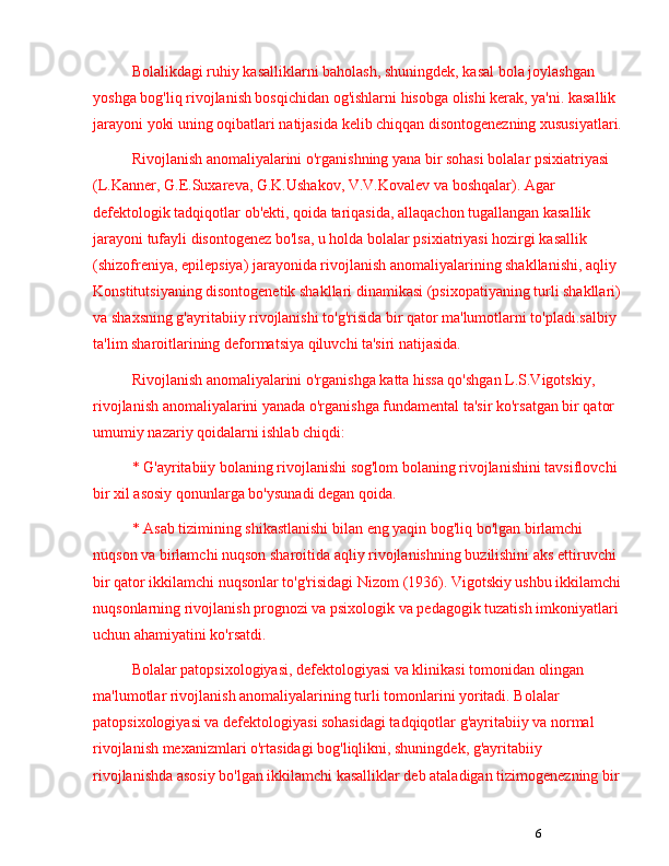 6Bolalikdagi ruhiy kasalliklarni baholash, shuningdek, kasal bola joylashgan 
yoshga bog'liq rivojlanish bosqichidan og'ishlarni hisobga olishi kerak, ya'ni. kasallik 
jarayoni yoki uning oqibatlari natijasida kelib chiqqan disontogenezning xususiyatlari.
Rivojlanish anomaliyalarini o'rganishning yana bir sohasi bolalar psixiatriyasi 
(L.Kanner, G.E.Suxareva, G.K.Ushakov, V.V.Kovalev va boshqalar). Agar 
defektologik tadqiqotlar ob'ekti, qoida tariqasida, allaqachon tugallangan kasallik 
jarayoni tufayli disontogenez bo'lsa, u holda bolalar psixiatriyasi hozirgi kasallik 
(shizofreniya, epilepsiya) jarayonida rivojlanish anomaliyalarining shakllanishi, aqliy 
Konstitutsiyaning disontogenetik shakllari dinamikasi (psixopatiyaning turli shakllari)
va shaxsning g'ayritabiiy rivojlanishi to'g'risida bir qator ma'lumotlarni to'pladi.salbiy 
ta'lim sharoitlarining deformatsiya qiluvchi ta'siri natijasida.
Rivojlanish anomaliyalarini o'rganishga katta hissa qo'shgan L.S.Vigotskiy, 
rivojlanish anomaliyalarini yanada o'rganishga fundamental ta'sir ko'rsatgan bir qator 
umumiy nazariy qoidalarni ishlab chiqdi:
* G'ayritabiiy bolaning rivojlanishi sog'lom bolaning rivojlanishini tavsiflovchi 
bir xil asosiy qonunlarga bo'ysunadi degan qoida.
* Asab tizimining shikastlanishi bilan eng yaqin bog'liq bo'lgan birlamchi 
nuqson va birlamchi nuqson sharoitida aqliy rivojlanishning buzilishini aks ettiruvchi 
bir qator ikkilamchi nuqsonlar to'g'risidagi Nizom (1936). Vigotskiy ushbu ikkilamchi
nuqsonlarning rivojlanish prognozi va psixologik va pedagogik tuzatish imkoniyatlari 
uchun ahamiyatini ko'rsatdi. 
Bolalar patopsixologiyasi, defektologiyasi va klinikasi tomonidan olingan 
ma'lumotlar rivojlanish anomaliyalarining turli tomonlarini yoritadi. Bolalar 
patopsixologiyasi va defektologiyasi sohasidagi tadqiqotlar g'ayritabiiy va normal 
rivojlanish mexanizmlari o'rtasidagi bog'liqlikni, shuningdek, g'ayritabiiy 
rivojlanishda asosiy bo'lgan ikkilamchi kasalliklar deb ataladigan tizimogenezning bir