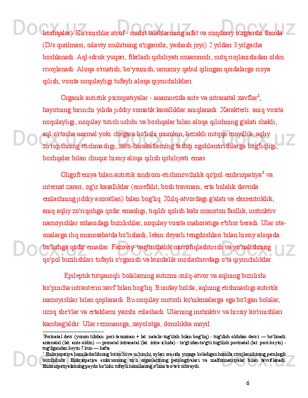 6boshqalar). Ko'rinishlar atrof - muhit talablarining sifat va miqdoriy o'zgarishi fonida 
(D/s qurilmasi, oilaviy muhitning o'zgarishi, yashash joyi) 2 yildan 3 yilgacha 
boshlanadi. Aql-idrok yuqori, fikrlash qobiliyati muammoli, nutq riojlanishidan oldin 
rivojlanadi. Aloqa o'rnatish, bo'ysunish, umumiy qabul qilingan qoidalarga rioya 
qilish, vosita noqulayligi tufayli aloqa qiyinchiliklari.
Organik autistik psixopatiyalar - anamnezda ante va intranatal xavflar 2
, 
hayotning birinchi yilida jiddiy somatik kasalliklar aniqlanadi. Xarakterli: aniq vosita 
noqulayligi, noqulay tutish uslubi va boshqalar bilan aloqa qilishning g'alati shakli, 
aql o'rtacha normal yoki chegara bo'lishi mumkin, bezakli nutqqa moyillik, aqliy 
zo'riqishning etishmasligi, xatti-harakatlarning tashqi ogohlantirishlarga bog'liqligi, 
boshqalar bilan chuqur hissiy aloqa qilish qobiliyati emas.
Oligofreniya bilan autistik sindrom-etishmovchilik qo'pol embriopatiya 3
 va 
internat zarari, og'ir kasalliklar (ensefalit, bosh travması, erta  bolalik davrida 
emlashning jiddiy asoratlari) bilan bog'liq. Xulq-atvordagi g'alati va ekssentriklik, 
aniq aqliy zo'riqishga qodir emasligi, tiqilib qolish kabi monoton faollik, instinktiv 
namoyishlar sohasidagi buzilishlar, noqulay vosita mahoratiga e'tibor beradi. Ular ota-
onalarga iliq munosabatda bo'lishadi, lekin deyarli tengdoshlari bilan hissiy aloqada 
bo'lishga qodir emaslar. Fazoviy-vaqtinchalik muvofiqlashtirish va yo'nalishning 
qo'pol buzilishlari tufayli o'rganish va kundalik moslashuvdagi o'ta qiyinchiliklar.
. Epileptik tutqanoqli bolalarning autizmi-xulq-atvor va aqlning buzilishi 
ko'pincha intrauterin xavf bilan bog'liq. Bunday holda, aqlning etishmasligi autistik 
namoyishlar bilan qoplanadi. Bu noqulay motorli ko'nikmalarga ega bo'lgan bolalar, 
uzoq she'rlar va ertaklarni yaxshi eslashadi. Ularning instinktiv va hissiy ko'rinishlari 
kambag'aldir. Ular rezonansga, xayolotga, donolikka moyil.
2
Perinatal  davr  (yunon tilidan.  peri-taxminan  + lat. natalis-tug'ilish bilan bog'liq) - tug'ilish oldidan davri   —   bo'linadi:
antenatal (lat. ante-oldin)   —   prenatal intranatal  (lat. intra-ichida) - to'g'ridan-to'g'ri tug'ilish postnatal (lat. post-keyin) -
tug'ilgandan keyin 7 kun  —  hafta
3
 Embriopatiya homiladorlikning birinchi va uchinchi oylari orasida yuzaga keladigan homila rivojlanishining patologik
buzilishidir.   Embriopatiya   embrionning   turli   organlarining   patologiyalari   va   malformatsiyalar   bilan   tavsiflanadi.
Embriopatiyalarning paydo bo'lishi tufayli homilaning o'limi tez-tez uchraydi.