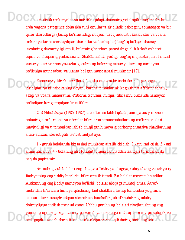 6. Autistik reaktsiyalar va autistik tipdagi shaxsning patologik rivojlanishi-bu 
erda yagona patogenez doirasida turli omillar ta'sir qiladi: psixogen, somatogen va bir 
qator sharoitlarga (tashqi ko'rinishdagi nuqson, uzoq muddatli kasalliklar va vosita 
imkoniyatlarini cheklaydigan sharoitlar va boshqalar) bog'liq bo'lgan shaxsiy 
javobning davomiyligi omili, bularning barchasi pasayishiga olib keladi.axborot 
oqimi va aloqani qiyinlashtiradi. Shakllanishda yoshga bog'liq inqirozlar, atrof-muhit 
xususiyatlari va mos yozuvlar guruhining bolaning xususiyatlarining namoyon 
bo'lishiga munosabati va ularga bo'lgan munosabati muhimdir [12].
Zamonaviy klinik tasniflarda bolalar autizmi birinchi darajali guruhga 
kiritilgan, ya'ni.psixikaning deyarli barcha tomonlarini: kognitiv va affektiv sohani, 
sezgi va vosita mahoratini, e'tiborni, xotirani, nutqni, fikrlashni buzishda namoyon 
bo'ladigan keng tarqalgan kasalliklar.
O.S.Nikolskaya (1985-1987) tasniflashni taklif qiladi, uning asosiy mezoni 
bolaning atrof - muhit va odamlar bilan o'zaro munosabatlarning ma'lum usullari 
mavjudligi va u tomonidan ishlab chiqilgan himoya giperkompensatsiya shakllarining
sifati-autizm, stereotiplik, avtostimulyatsiya.
1 - guruh bolalarida biz tashqi muhitdan ajralib chiqish, 2 - uni rad etish, 3 - uni
almashtirish va 4 - bolaning atrof-muhit tomonidan haddan tashqari tormozlanishi 
haqida gapiramiz.
Birinchi guruh bolalari eng chuqur affektiv patologiya, ruhiy ohang va ixtiyoriy
faoliyatning eng jiddiy buzilishi bilan ajralib turadi. Bu bolalar maxzun boladilar. 
Autizmning eng jiddiy namoyon bo'lishi: bolalar aloqaga muhtoj emas. Atrof-
muhitdan ta'sirchan himoya qilishning faol shakllari, tashqi tomondan yoqimsiz 
taassurotlarni susaytiradigan stereotipik harakatlar, atrof-muhitning odatiy 
doimiyligiga intilish mavjud emas. Ushbu guruhning bolalari rivojlanishning eng 
yomon prognoziga ega, doimiy parvarish va nazoratga muhtoj. Intensiv psixologik va 
pedagogik tuzatish sharoitida ular o'z-o'ziga xizmat qilishning boshlang'ich  