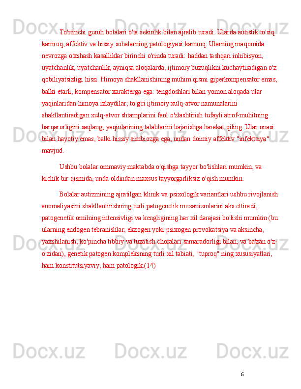 6To'rtinchi guruh bolalari o'ta sekinlik bilan ajralib turadi. Ularda autistik to'siq 
kamroq, affektiv va hissiy sohalarning patologiyasi kamroq. Ularning maqomida 
nevrozga o'xshash kasalliklar birinchi o'rinda turadi: haddan tashqari inhibisyon, 
uyatchanlik, uyatchanlik, ayniqsa aloqalarda, ijtimoiy buzuqlikni kuchaytiradigan o'z 
qobiliyatsizligi hissi. Himoya shakllanishining muhim qismi giperkompensator emas, 
balki etarli, kompensator xarakterga ega: tengdoshlari bilan yomon aloqada ular 
yaqinlaridan himoya izlaydilar; to'g'ri ijtimoiy xulq-atvor namunalarini 
shakllantiradigan xulq-atvor shtamplarini faol o'zlashtirish tufayli atrof-muhitning 
barqarorligini saqlang; yaqinlarining talablarini bajarishga harakat qiling. Ular onasi 
bilan hayotiy emas, balki hissiy simbiozga ega, undan doimiy affektiv "infektsiya" 
mavjud.
Ushbu bolalar ommaviy maktabda o'qishga tayyor bo'lishlari mumkin, va 
kichik bir qismida, unda oldindan maxsus tayyorgarliksiz o'qish mumkin.
Bolalar autizmining ajratilgan klinik va psixologik variantlari ushbu rivojlanish 
anomaliyasini shakllantirishning turli patogenetik mexanizmlarini aks ettiradi, 
patogenetik omilning intensivligi va kengligining har xil darajasi bo'lishi mumkin (bu 
ularning endogen tebranishlar, ekzogen yoki psixogen provokatsiya va aksincha, 
yaxshilanish, ko'pincha tibbiy va tuzatish choralari samaradorligi bilan, va ba'zan o'z-
o'zidan), genetik patogen kompleksning turli xil tabiati, "tuproq" ning xususiyatlari, 
ham konstitutsiyaviy, ham patologik.(14) 