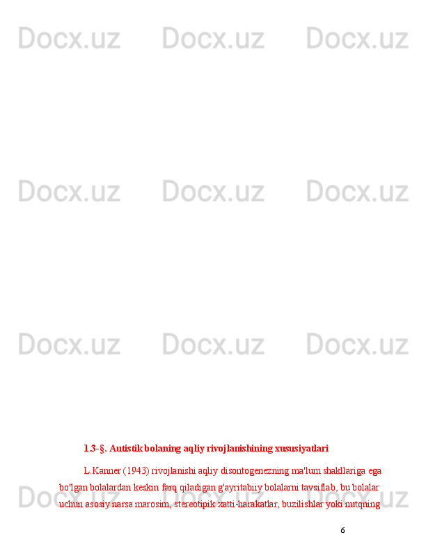 61.3-§. A utistik bolaning aqliy rivojlanishining xususiyatlari
L.Kanner (1943) rivojlanishi aqliy disontogenezning ma'lum shakllariga ega 
bo'lgan bolalardan keskin farq qiladigan g'ayritabiiy bolalarni tavsiflab, bu bolalar 
uchun asosiy narsa marosim, stereotipik xatti-harakatlar, buzilishlar yoki nutqning  