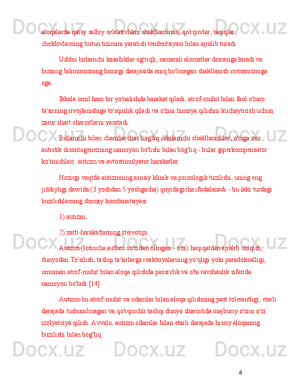 6aloqalarda qat'iy salbiy selektivlikni shakllantirish, qo'rquvlar, taqiqlar, 
cheklovlarning butun tizimini yaratish tendentsiyasi bilan ajralib turadi. 
Ushbu birlamchi kasalliklar og'riqli, samarali alomatlar doirasiga kiradi va 
bizning bilimimizning hozirgi darajasida aniq bo'lmagan shakllanish mexanizmiga 
ega.
Ikkala omil ham bir yo'nalishda harakat qiladi, atrof-muhit bilan faol o'zaro 
ta'sirning rivojlanishiga to'sqinlik qiladi va o'zini himoya qilishni kuchaytirish uchun 
zarur shart-sharoitlarni yaratadi.
Birlamchi bilan chambarchas bog'liq ikkilamchi shakllanishlar, o'ziga xos 
autistik disontogenezning namoyon bo'lishi bilan bog'liq - bular giperkompensator 
ko'rinishlari: autizm va avtostimulyator harakatlar.
Hozirgi vaqtda autizmning asosiy klinik va psixologik tuzilishi, uning eng 
jiddiyligi davrida (3 yoshdan 5 yoshgacha) quyidagicha ifodalanadi - bu ikki turdagi 
buzilishlarning doimiy kombinatsiyasi: 
1) autizm; 
2) xatti-harakatlarning stereotipi.
Autizm (lotincha authos so'zidan olingan - o'zi) haqiqatdan ajralib chiqish, 
dunyodan To'silish, tashqi ta'sirlarga reaktsiyalarning yo'qligi yoki paradoksalligi, 
umuman atrof-muhit bilan aloqa qilishda passivlik va o'ta ravshanlik sifatida 
namoyon bo'ladi [14]. 
Autizm-bu atrof-muhit va odamlar bilan aloqa qilishning past tolerantligi, etarli
darajada tushunilmagan va qo'rqinchli tashqi dunyo sharoitida majburiy o'zini o'zi 
izolyatsiya qilish. Avvalo, autizm odamlar bilan etarli darajada hissiy aloqaning 
buzilishi bilan bog'liq.  