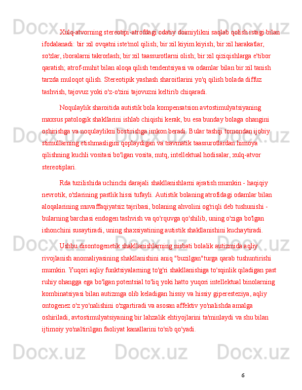 6Xulq-atvorning stereotipi-atrofdagi odatiy doimiylikni saqlab qolish istagi bilan
ifodalanadi: bir xil ovqatni iste'mol qilish; bir xil kiyim kiyish; bir xil harakatlar, 
so'zlar, iboralarni takrorlash; bir xil taassurotlarni olish; bir xil qiziqishlarga e'tibor 
qaratish; atrof-muhit bilan aloqa qilish tendentsiyasi va odamlar bilan bir xil tanish 
tarzda muloqot qilish. Stereotipik yashash sharoitlarini yo'q qilish bolada diffuz 
tashvish, tajovuz yoki o'z-o'zini tajovuzni keltirib chiqaradi.
Noqulaylik sharoitida autistik bola kompensatsion avtostimulyatsiyaning 
maxsus patologik shakllarini ishlab chiqishi kerak, bu esa bunday bolaga ohangini 
oshirishga va noqulaylikni bostirishga imkon beradi. Bular tashqi tomondan ijobiy 
stimullarning etishmasligini qoplaydigan va travmatik taassurotlardan himoya 
qilishning kuchli vositasi bo'lgan vosita, nutq, intellektual hodisalar, xulq-atvor 
stereotiplari.
Rda tuzilishida uchinchi darajali shakllanishlarni ajratish mumkin - haqiqiy 
nevrotik, o'zlarining pastlik hissi tufayli. Autistik bolaning atrofidagi odamlar bilan 
aloqalarining muvaffaqiyatsiz tajribasi, bolaning ahvolini og'riqli deb tushunishi - 
bularning barchasi endogen tashvish va qo'rquvga qo'shilib, uning o'ziga bo'lgan 
ishonchini susaytiradi, uning shaxsiyatining autistik shakllanishini kuchaytiradi.
Ushbu disontogenetik shakllanishlarning nisbati bolalik autizmida aqliy 
rivojlanish anomaliyasining shakllanishini aniq "buzilgan"turga qarab tushuntirishi 
mumkin. Yuqori aqliy funktsiyalarning to'g'ri shakllanishiga to'sqinlik qiladigan past 
ruhiy ohangga ega bo'lgan potentsial to'liq yoki hatto yuqori intellektual binolarning 
kombinatsiyasi bilan autizmga olib keladigan hissiy va hissiy giperesteziya, aqliy 
ontogenez o'z yo'nalishini o'zgartiradi va asosan affektiv yo'nalishda amalga 
oshiriladi, avtostimulyatsiyaning bir lahzalik ehtiyojlarini ta'minlaydi va shu bilan 
ijtimoiy yo'naltirilgan faoliyat kanallarini to'sib qo'yadi. 