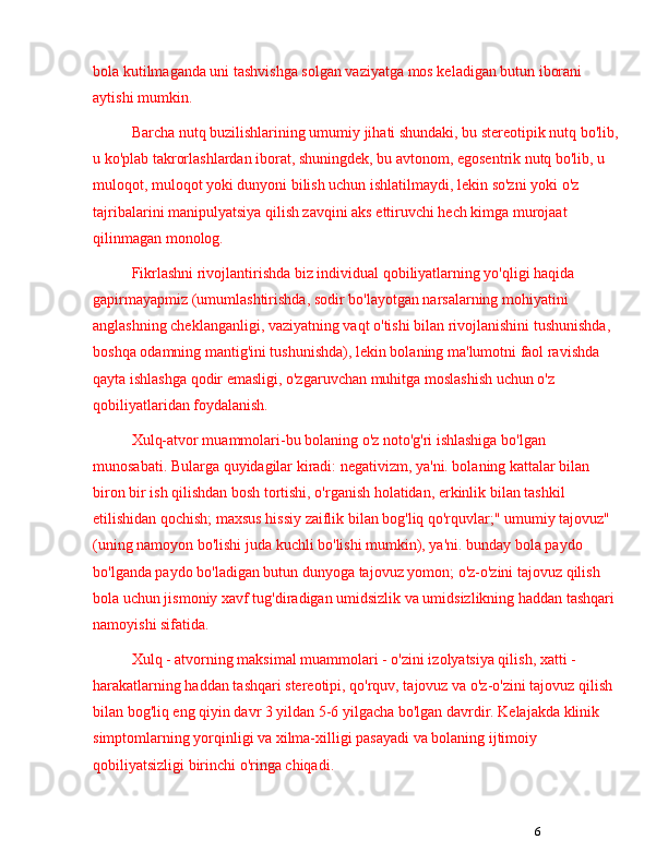 6bola kutilmaganda uni tashvishga solgan vaziyatga mos keladigan butun iborani 
aytishi mumkin.
Barcha nutq buzilishlarining umumiy jihati shundaki, bu stereotipik nutq bo'lib,
u ko'plab takrorlashlardan iborat, shuningdek, bu avtonom, egosentrik nutq bo'lib, u 
muloqot, muloqot yoki dunyoni bilish uchun ishlatilmaydi, lekin so'zni yoki o'z 
tajribalarini manipulyatsiya qilish zavqini aks ettiruvchi hech kimga murojaat 
qilinmagan monolog.
Fikrlashni rivojlantirishda biz individual qobiliyatlarning yo'qligi haqida 
gapirmayapmiz (umumlashtirishda, sodir bo'layotgan narsalarning mohiyatini 
anglashning cheklanganligi, vaziyatning vaqt o'tishi bilan rivojlanishini tushunishda, 
boshqa odamning mantig'ini tushunishda), lekin bolaning ma'lumotni faol ravishda 
qayta ishlashga qodir emasligi, o'zgaruvchan muhitga moslashish uchun o'z 
qobiliyatlaridan foydalanish.
Xulq-atvor muammolari-bu bolaning o'z noto'g'ri ishlashiga bo'lgan 
munosabati. Bularga quyidagilar kiradi: negativizm, ya'ni. bolaning kattalar bilan 
biron bir ish qilishdan bosh tortishi, o'rganish holatidan, erkinlik bilan tashkil 
etilishidan qochish; maxsus hissiy zaiflik bilan bog'liq qo'rquvlar;" umumiy tajovuz" 
(uning namoyon bo'lishi juda kuchli bo'lishi mumkin), ya'ni. bunday bola paydo 
bo'lganda paydo bo'ladigan butun dunyoga tajovuz yomon; o'z-o'zini tajovuz qilish 
bola uchun jismoniy xavf tug'diradigan umidsizlik va umidsizlikning haddan tashqari 
namoyishi sifatida.
Xulq - atvorning maksimal muammolari - o'zini izolyatsiya qilish, xatti - 
harakatlarning haddan tashqari stereotipi, qo'rquv, tajovuz va o'z-o'zini tajovuz qilish 
bilan bog'liq eng qiyin davr 3 yildan 5-6 yilgacha bo'lgan davrdir. Kelajakda klinik 
simptomlarning yorqinligi va xilma-xilligi pasayadi va bolaning ijtimoiy 
qobiliyatsizligi birinchi o'ringa chiqadi. 