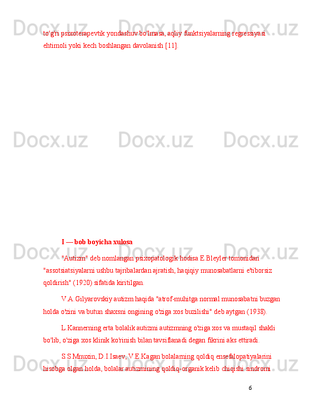 6to'g'ri psixoterapevtik yondashuv bo'lmasa, aqliy funktsiyalarning regressiyasi 
ehtimoli yoki kech boshlangan davolanish [11].
I  —  bob boyicha xulosa
"Autizm" deb nomlangan psixopatologik hodisa E.Bleyler tomonidan 
"assotsiatsiyalarni ushbu tajribalardan ajratish, haqiqiy munosabatlarni e'tiborsiz 
qoldirish" (1920) sifatida kiritilgan.
V.A.Gilyarovskiy autizm haqida "atrof-muhitga normal munosabatni buzgan 
holda o'zini va butun shaxsni ongining o'ziga xos buzilishi" deb aytgan (1938).
L.Kannerning erta bolalik autizmi autizmning o'ziga xos va mustaqil shakli 
bo'lib, o'ziga xos klinik ko'rinish bilan tavsiflanadi degan fikrini aks ettiradi. 
S.S.Mnuxin, D.I.Isaev, V.E.Kagan bolalarning qoldiq ensefalopatiyalarini 
hisobga olgan holda, bolalar autizmining qoldiq-organik kelib chiqishi sindromi  
