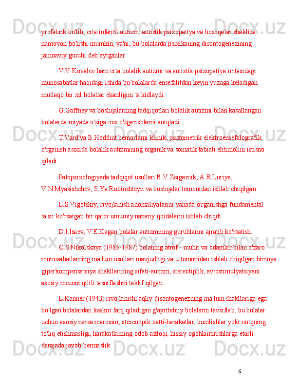 6prefabrik bo'lib, erta infantil autizm, autistik psixopatiya va boshqalar shaklida 
namoyon bo'lishi mumkin, ya'ni, bu bolalarda psixikaning disontogenezining 
jamoaviy guruhi deb aytganlar
V.V.Kovalev ham erta bolalik autizmi va autistik psixopatiya o'rtasidagi 
munosabatlar haqidagi ishida bu bolalarda ensefalitdan keyin yuzaga keladigan 
mutlaqo bir xil holatlar ekanligini ta'kidlaydi. 
G.Gaffney va boshqalarning tadqiqotlari bolalik autizmi bilan kasallangan 
bolalarda miyada o'ziga xos o'zgarishlarni aniqladi.
T.Vard va B.Hoddint bemorlarni klinik, psixometrik elektroensefalografik 
o'rganish asosida bolalik autizmining organik va somatik tabiati ehtimolini istisno 
qiladi.
Patopsixologiyada tadqiqot usullari B.V.Zeigarnik, A.R.Luriya, 
V.N.Myasishchev, S.Ya.Rubinshteyn va boshqalar tomonidan ishlab chiqilgan.
L.S.Vigotskiy, rivojlanish anomaliyalarini yanada o'rganishga fundamental 
ta'sir ko'rsatgan bir qator umumiy nazariy qoidalarni ishlab chiqdi.
D.I.Isaev, V.E.Kagan bolalar autizmining guruhlarini ajratib ko'rsatish.
O.S.Nikolskaya (1985-1987) bolaning atrof - muhit va odamlar bilan o'zaro 
munosabatlarning ma'lum usullari mavjudligi va u tomonidan ishlab chiqilgan himoya
giperkompensatsiya shakllarining sifati-autizm, stereotiplik, avtostimulyatsiyani 
asosiy mezoni qilib tasniflashni taklif qilgan.
L.Kanner (1943) rivojlanishi aqliy disontogenezning ma'lum shakllariga ega 
bo'lgan bolalardan keskin farq qiladigan g'ayritabiiy bolalarni tavsiflab, bu bolalar 
uchun asosiy narsa marosim, stereotipik xatti-harakatlar, buzilishlar yoki nutqning 
to'liq etishmasligi, harakatlarning odob-axloqi, hissiy ogohlantirishlarga etarli 
darajada javob bermaslik. 