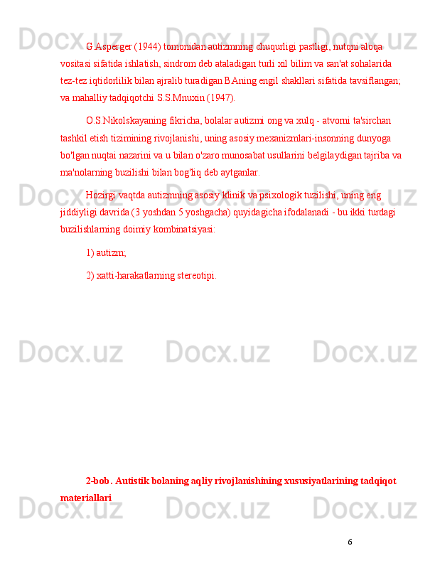6G.Asperger (1944) tomonidan autizmning chuqurligi pastligi, nutqni aloqa 
vositasi sifatida ishlatish, sindrom deb ataladigan turli xil bilim va san'at sohalarida 
tez-tez iqtidorlilik bilan ajralib turadigan BAning engil shakllari sifatida tavsiflangan; 
va mahalliy tadqiqotchi S.S.Mnuxin (1947).
O.S.Nikolskayaning fikricha, bolalar autizmi ong va xulq - atvorni ta'sirchan 
tashkil etish tizimining rivojlanishi, uning asosiy mexanizmlari-insonning dunyoga 
bo'lgan nuqtai nazarini va u bilan o'zaro munosabat usullarini belgilaydigan tajriba va 
ma'nolarning buzilishi bilan bog'liq deb aytganlar.
Hozirgi vaqtda autizmning asosiy klinik va psixologik tuzilishi, uning eng 
jiddiyligi davrida (3 yoshdan 5 yoshgacha) quyidagicha ifodalanadi - bu ikki turdagi 
buzilishlarning doimiy kombinatsiyasi: 
1) autizm; 
2) xatti-harakatlarning stereotipi.
2-bob.  A utistik bolaning aqliy rivojlanishining xususiyatlarining tadqiqot 
materiallari 