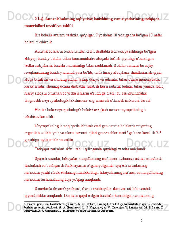 62.1-§.  A utistik bolaning aqliy rivojlanishining xususiyatlarining tadqiqot 
materiallari tavsifi va tahlili
Biz bolalik autizmi tashxisi qo'yilgan 7 yoshdan 10 yoshgacha bo'lgan 10 nafar 
bolani tekshirdik.
Autistik bolalarni tekshirishdan oldin dastlabki korreksiya ishlariga bo'lgan 
ehtiyoj, bunday bolalar bilan kommunikativ aloqada bo'lish qiyinligi o'tkazilgan 
testlar natijalarini buzishi mumkinligi bilan izohlanadi. Bolalar autizmi bu aqliy 
rivojlanishning bunday anomaliyasi bo'lib, unda hissiy aloqalarni shakllantirish qiyin, 
aloqa buzilishi va shuning uchun tashqi dunyo va odamlar bilan o'zaro munosabatlar 
xarakterlidir, shuning uchun dastlabki tuzatish kursi autistik bolalar bilan yanada to'liq
hissiy aloqani o'rnatish bo'yicha ishlarni o'z ichiga oladi, bu esa keyinchalik 
diagnostik neyropsikologik tekshiruvni eng samarali o'tkazish imkonini beradi. 
Har bir bola neyropsikologik holatni aniqlash uchun neyropsikologik 
tekshiruvdan o'tdi. 
Neyropsikologik tadqiqotda ishtirok etadigan barcha bolalarda miyaning 
organik buzilishi yo'q va ularni nazorat qiladigan vrachlar tasnifiga ko'ra kasallik 2-3 
guruhiga tayinlanishi mumkin.
Tadqiqot natijalari sifatli tahlil qilinganda quyidagi xatolar aniqlandi:
Syujetli rasmlar, hikoyalar, maqollarning ma'nosini tushunish uchun sinovlarda 
dasturlash va boshqarish funktsiyasini o'rganayotganda, syujetli rasmlarning 
ma'nosini yaxlit idrok etishning murakkabligi, hikoyalarning ma'nosi va maqollarning
ma'nosini tushunishning iloji yo'qligi aniqlandi; 
Sinovlarda dinamik praksis 4
, shartli reaktsiyalar-dasturni ushlab turishda 
qiyinchiliklar aniqlandi. Dasturni qayd etilgan buzilishi korsatilgan namunaning 
4
  Dinamik  praksis -bu  harakatlarning   dinamik  tashkil   etilishi,  ularning  ketma-ketligi,  bir  harakatdan  (yoki  elementdan)
boshqasiga   o'tish   qobiliyati.   N.   A.   Bernshteyn,   L.   S.   Vygotskiy,   A.   V.   Zaporojets,Y.   Langmeyer,   M.   I.   Lisina,   Z.
Mateychik, A. A. Uxtomskiy, D. B. Elkonin va boshqalar ishlari bilan bogliq. 