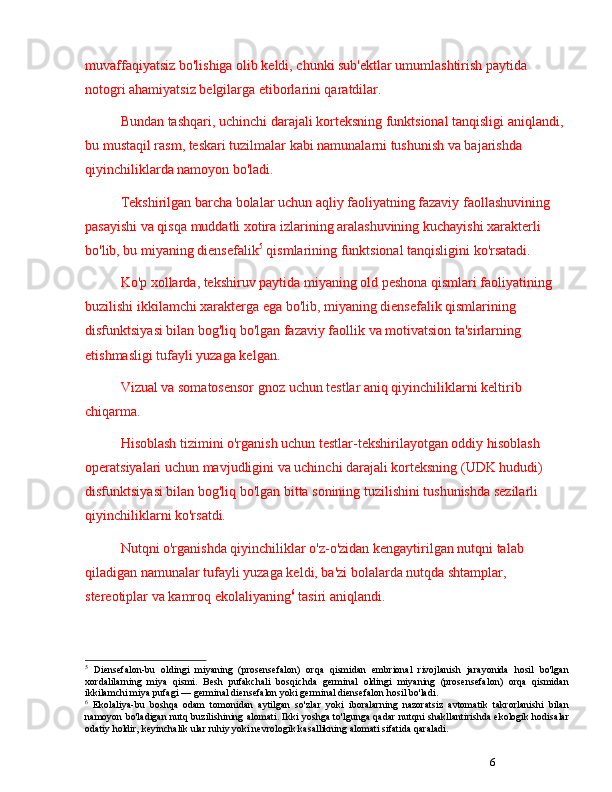 6muvaffaqiyatsiz bo'lishiga olib keldi, chunki sub'ektlar umumlashtirish paytida 
notogri ahamiyatsiz belgilarga etiborlarini qaratdilar.
Bundan tashqari, uchinchi darajali korteksning funktsional tanqisligi aniqlandi, 
bu mustaqil rasm, teskari tuzilmalar kabi namunalarni tushunish va bajarishda 
qiyinchiliklarda namoyon bo'ladi.
Tekshirilgan barcha bolalar uchun aqliy faoliyatning fazaviy faollashuvining 
pasayishi va qisqa muddatli xotira izlarining aralashuvining kuchayishi xarakterli 
bo'lib, bu miyaning diensefalik 5
 qismlarining funktsional tanqisligini ko'rsatadi.
Ko'p xollarda, tekshiruv paytida miyaning old peshona qismlari faoliyatining 
buzilishi ikkilamchi xarakterga ega bo'lib, miyaning diensefalik qismlarining 
disfunktsiyasi bilan bog'liq bo'lgan fazaviy faollik va motivatsion ta'sirlarning 
etishmasligi tufayli yuzaga kelgan.
Vizual va somatosensor gnoz uchun testlar aniq qiyinchiliklarni keltirib 
chiqarma.
Hisoblash tizimini o'rganish uchun testlar-tekshirilayotgan oddiy hisoblash 
operatsiyalari uchun mavjudligini va uchinchi darajali korteksning (UDK hududi) 
disfunktsiyasi bilan bog'liq bo'lgan bitta sonining tuzilishini tushunishda sezilarli 
qiyinchiliklarni ko'rsatdi.
Nutqni o'rganishda qiyinchiliklar o'z-o'zidan kengaytirilgan nutqni talab 
qiladigan namunalar tufayli yuzaga keldi, ba'zi bolalarda nutqda shtamplar, 
stereotiplar va kamroq ekolaliyaning 6
 tasiri aniqlandi.
5
  Diensefalon-bu   oldingi   miyaning   (prosensefalon)   orqa   qismidan   embrional   rivojlanish   jarayonida   hosil   bo'lgan
xordalilarning   miya   qismi.   Besh   pufakchali   bosqichda   germinal   oldingi   miyaning   (prosensefalon)   orqa   qismidan
ikkilamchi miya pufagi  —  germinal diensefalon yoki germinal diensefalon hosil bo'ladi.
6
  Ekolaliya-bu   boshqa   odam   tomonidan   aytilgan   so'zlar   yoki   iboralarning   nazoratsiz   avtomatik   takrorlanishi   bilan
namoyon bo'ladigan nutq buzilishining alomati. Ikki yoshga to'lgunga qadar nutqni shakllantirishda ekologik hodisalar
odatiy holdir, keyinchalik ular ruhiy yoki nevrologik kasallikning alomati sifatida qaraladi. 