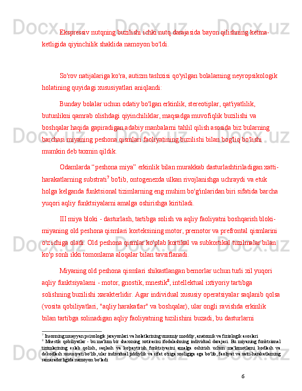 6Ekspressiv nutqning buzilishi ichki nutq darajasida bayon qilishning ketma-
ketligida qiyinchilik shaklida namoyon bo'ldi.
So'rov natijalariga ko'ra, autizm tashxisi qo'yilgan bolalarning neyropsikologik 
holatining quyidagi xususiyatlari aniqlandi:
Bunday bolalar uchun odatiy bo'lgan erkinlik, stereotiplar, qat'iyatlilik, 
butunlikni qamrab olishdagi qiyinchiliklar, maqsadga muvofiqlik buzilishi va 
boshqalar haqida gapiradigan adabiy manbalarni tahlil qilish asosida biz bularning 
barchasi miyaning peshona qismlari faoliyatining buzilishi bilan bog'liq bo'lishi 
mumkin deb taxmin qildik. 
Odamlarda  “ peshona miya ”  erkinlik bilan murakkab dasturlashtiriladigan xatti-
harakatlarning substrati 7
 bo'lib, ontogenezda ulkan rivojlanishga uchraydi va etuk 
holga kelganda funktsional tizimlarning eng muhim bo'g'inlaridan biri sifatida barcha 
yuqori aqliy funktsiyalarni amalga oshirishga kiritiladi.
III miya bloki - dasturlash, tartibga solish va aqliy faoliyatni boshqarish bloki-
miyaning old peshona qismlari korteksining motor, premotor va prefrontal qismlarini 
o'z ichiga oladi. Old peshona qismlar ko'plab kortikal va subkortikal tuzilmalar bilan 
ko'p sonli ikki tomonlama aloqalar bilan tavsiflanadi.
Miyaning old peshona qismlari shikastlangan bemorlar uchun turli xil yuqori 
aqliy funktsiyalarni - motor, gnostik, mnestik 8
, intellektual ixtiyoriy tartibga 
solishning buzilishi xarakterlidir. Agar individual xususiy operatsiyalar saqlanib qolsa
(vosita qobiliyatlari, "aqliy harakatlar" va boshqalar), ular ongli ravishda erkinlik 
bilan tartibga solinadigan aqliy faoliyatning tuzilishini buzadi, bu dasturlarni 
7
 Insonning muayyan psixologik jarayonlari va holatlarining umumiy moddiy, anatomik va fiziologik asoslari
8
  Mnestik qobiliyatlar - bu ma'lum  bir shaxsning xotirasini  ifodalashning individual darajasi. Bu miyaning funktsional
tizimlarining   eslab   qolish,   saqlash   va   ko'paytirish   funktsiyasini   amalga   oshirish   uchun   ma'lumotlarni   kodlash   va
dekodlash xususiyati bo'lib, ular individual jiddiylik va sifat o'ziga xosligiga ega bo'lib, faoliyat va xatti-harakatlarning
samaradorligida namoyon bo'ladi 