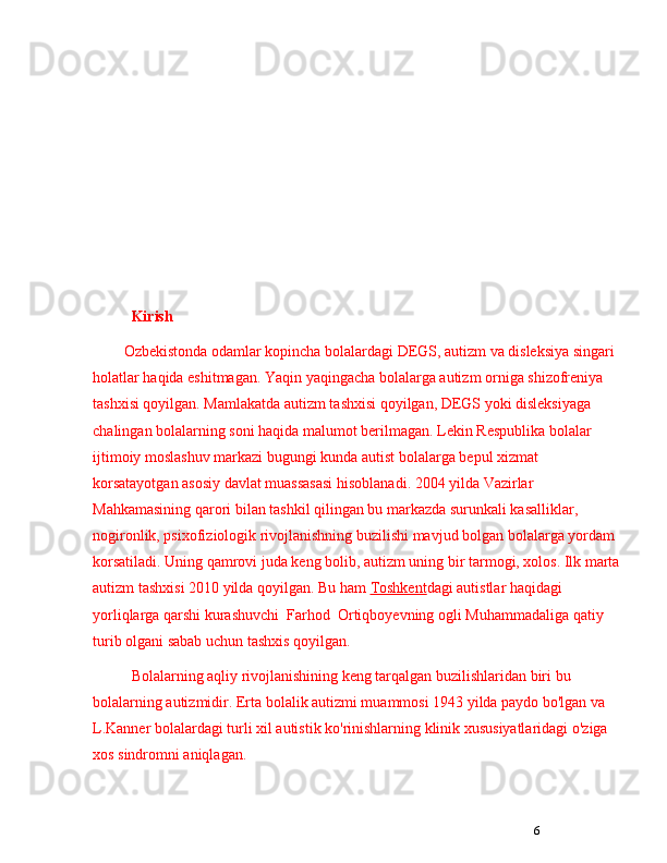 6Kirish
Ozbekistonda odamlar kopincha bolalardagi DEGS, autizm va disleksiya singari 
holatlar haqida eshitmagan. Yaqin yaqingacha bolalarga autizm orniga shizofreniya 
tashxisi qoyilgan. Mamlakatda autizm tashxisi qoyilgan, DEGS yoki disleksiyaga 
chalingan bolalarning soni haqida malumot berilmagan. Lekin Respublika bolalar 
ijtimoiy moslashuv markazi bugungi kunda autist bolalarga bepul xizmat 
korsatayotgan asosiy davlat muassasasi hisoblanadi. 2004 yilda Vazirlar 
Mahkamasining qarori bilan tashkil qilingan bu markazda surunkali kasalliklar, 
nogironlik, psixofiziologik rivojlanishning buzilishi mavjud bolgan bolalarga yordam 
korsatiladi. Uning qamrovi juda keng bolib, autizm uning bir tarmogi, xolos. Ilk marta
autizm tashxisi 2010 yilda qoyilgan. Bu ham   Toshkent dagi   autistlar   haqidagi 
yorliqlarga qarshi kurashuvchi    Farhod    Ortiqboyevning   ogli Muhammadaliga qatiy 
turib olgani sabab uchun tashxis qoyilgan.
Bolalarning aqliy rivojlanishining keng tarqalgan buzilishlaridan biri bu 
bolalarning autizmidir. Erta bolalik autizmi muammosi 1943 yilda paydo bo'lgan va 
L.Kanner bolalardagi turli xil autistik ko'rinishlarning klinik xususiyatlaridagi o'ziga 
xos sindromni aniqlagan.  