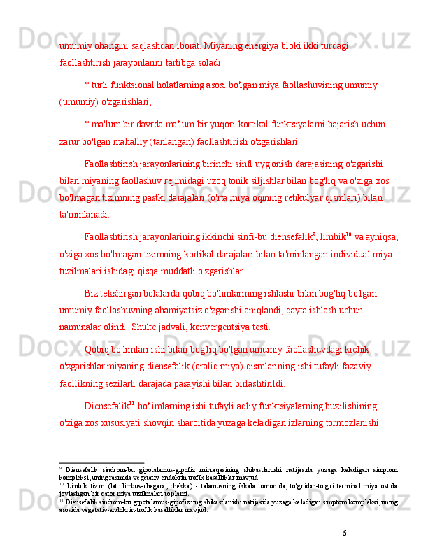 6umumiy ohangini saqlashdan iborat. Miyaning energiya bloki ikki turdagi 
faollashtirish jarayonlarini tartibga soladi: 
* turli funktsional holatlarning asosi bo'lgan miya faollashuvining umumiy 
(umumiy) o'zgarishlari; 
* ma'lum bir davrda ma'lum bir yuqori kortikal funktsiyalarni bajarish uchun 
zarur bo'lgan mahalliy (tanlangan) faollashtirish o'zgarishlari.
Faollashtirish jarayonlarining birinchi sinfi uyg'onish darajasining o'zgarishi 
bilan miyaning faollashuv rejimidagi uzoq tonik siljishlar bilan bog'liq va o'ziga xos 
bo'lmagan tizimning pastki darajalari (o'rta miya oqining retikulyar qismlari) bilan 
ta'minlanadi.
Faollashtirish jarayonlarining ikkinchi sinfi-bu diensefalik 9
, limbik 10
 va ayniqsa,
o'ziga xos bo'lmagan tizimning kortikal darajalari bilan ta'minlangan individual miya 
tuzilmalari ishidagi qisqa muddatli o'zgarishlar.
Biz tekshirgan bolalarda qobiq bo'limlarining ishlashi bilan bog'liq bo'lgan 
umumiy faollashuvning ahamiyatsiz o'zgarishi aniqlandi, qayta ishlash uchun 
namunalar olindi: Shulte jadvali, konvergentsiya testi.
Qobiq bo'limlari ishi bilan bog'liq bo'lgan umumiy faollashuvdagi kichik 
o'zgarishlar miyaning diensefalik (oraliq miya) qismlarining ishi tufayli fazaviy 
faollikning sezilarli darajada pasayishi bilan birlashtirildi. 
Diensefalik 11
 bo'limlarning ishi tufayli aqliy funktsiyalarning buzilishining 
o'ziga xos xususiyati shovqin sharoitida yuzaga keladigan izlarning tormozlanishi 
9
  Diensefalik   sindrom-bu   gipotalamus-gipofiz   mintaqasining   shikastlanishi   natijasida   yuzaga   keladigan   simptom
kompleksi, uning rasmida vegetativ-endokrin-trofik kasalliklar mavjud.
10
  Limbik   tizim   (lat.   limbus-chegara,   chekka)   -   talamusning   ikkala   tomonida,   to'g'ridan-to'g'ri   terminal   miya   ostida
joylashgan bir qator miya tuzilmalari to'plami. 
11
 Diensefalik sindrom-bu gipotalamus-gipofizning shikastlanishi natijasida yuzaga keladigan simptom kompleksi, uning
asosida vegetativ-endokrin-trofik kasalliklar mavjud. 