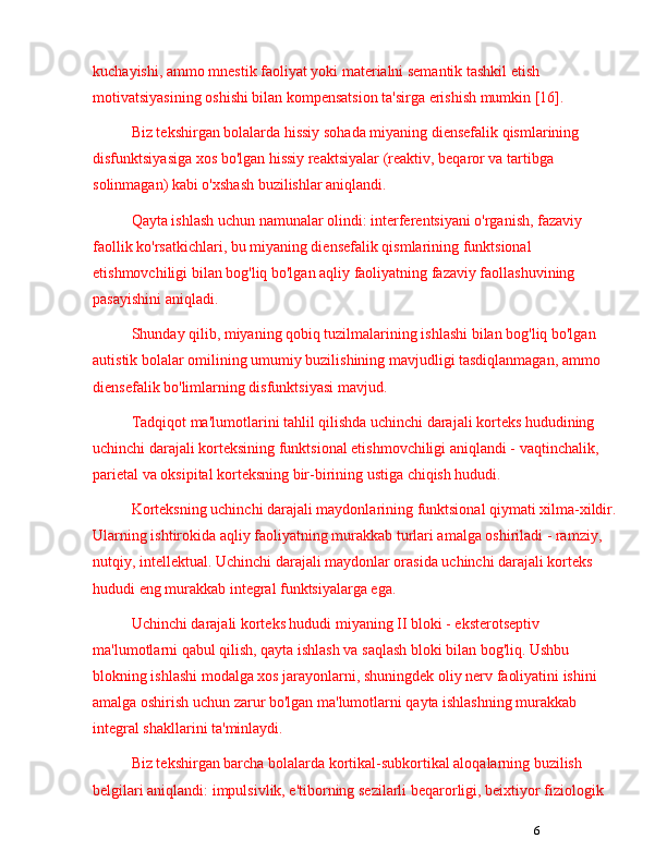 6kuchayishi, ammo mnestik faoliyat yoki materialni semantik tashkil etish 
motivatsiyasining oshishi bilan kompensatsion ta'sirga erishish mumkin [16].
Biz tekshirgan bolalarda hissiy sohada miyaning diensefalik qismlarining 
disfunktsiyasiga xos bo'lgan hissiy reaktsiyalar (reaktiv, beqaror va tartibga 
solinmagan) kabi o'xshash buzilishlar aniqlandi. 
Qayta ishlash uchun namunalar olindi: interferentsiyani o'rganish, fazaviy 
faollik ko'rsatkichlari, bu miyaning diensefalik qismlarining funktsional 
etishmovchiligi bilan bog'liq bo'lgan aqliy faoliyatning fazaviy faollashuvining 
pasayishini aniqladi.
Shunday qilib, miyaning qobiq tuzilmalarining ishlashi bilan bog'liq bo'lgan 
autistik bolalar omilining umumiy buzilishining mavjudligi tasdiqlanmagan, ammo 
diensefalik bo'limlarning disfunktsiyasi mavjud. 
Tadqiqot ma'lumotlarini tahlil qilishda uchinchi darajali korteks hududining 
uchinchi darajali korteksining funktsional etishmovchiligi aniqlandi - vaqtinchalik, 
parietal va oksipital korteksning bir-birining ustiga chiqish hududi.
Korteksning uchinchi darajali maydonlarining funktsional qiymati xilma-xildir. 
Ularning ishtirokida aqliy faoliyatning murakkab turlari amalga oshiriladi - ramziy, 
nutqiy, intellektual. Uchinchi darajali maydonlar orasida uchinchi darajali korteks 
hududi eng murakkab integral funktsiyalarga ega.
Uchinchi darajali korteks hududi miyaning II bloki - eksterotseptiv 
ma'lumotlarni qabul qilish, qayta ishlash va saqlash bloki bilan bog'liq. Ushbu 
blokning ishlashi modalga xos jarayonlarni, shuningdek oliy nerv faoliyatini ishini 
amalga oshirish uchun zarur bo'lgan ma'lumotlarni qayta ishlashning murakkab 
integral shakllarini ta'minlaydi.
Biz tekshirgan barcha bolalarda kortikal-subkortikal aloqalarning buzilish 
belgilari aniqlandi: impulsivlik, e'tiborning sezilarli beqarorligi, beixtiyor fiziologik  