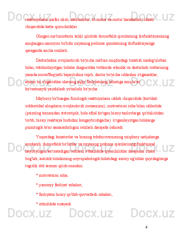 6reaktsiyalarni (nafas olish, okulomotor, til-motor va motor harakatlari) ishlab 
chiqarishda katta qiyinchiliklar.
Olingan ma'lumotlarni tahlil qilishda diensefalik qismlarning disfunktsiyasining
aniqlangan namoyon bo'lishi miyaning peshona qismlarining disfunktsiyasiga 
qaraganda ancha sezilarli.
Dasturlashni rivojlantirish bo'yicha ma'lum miqdordagi tuzatish mashg'ulotlari 
bilan, tekshirilayotgan bolalar diagnostika testlarida erkinlik va dasturlash testlarining
yanada muvaffaqiyatli bajarilishini topib, dastur bo'yicha ishlashni o'rganadilar, 
ammo bu o'zgarishlar ularning aqliy faoliyatining tabiatiga aniq ta'sir 
ko'rsatmaydi.yaxshilash yo'nalishi bo'yicha.
Majburiy bo'lmagan fiziologik reaktsiyalarni ishlab chiqarishda (kortikal-
subkortikal aloqalarni rivojlantirish mexanizmi), motivatsion soha bilan ishlashda 
(psixolog tomonidan stereotipik, bola afzal ko'rgan hissiy tanlovlarga qo'shilishdan 
tortib, hissiy reaktsiya hududini kengaytirishgacha). o'rganilayotgan bolalarga 
psixologik ta'sir samaradorligini sezilarli darajada oshiradi.
Yuqoridagi kuzatuvlar va bizning tekshiruvimizning miqdoriy natijalariga 
asoslanib, diensefalik bo'limlar va miyaning peshona qismlarining funktsional 
hayotiyligini ko'rsatadigan testlarni o'tkazishda qiyinchiliklar darajasini o'zaro 
bog'lab, autistik bolalarning neyropsikologik holatidagi asosiy og'ishlar quyidagilarga 
tegishli deb taxmin qilish mumkin:
* motivatsion soha, 
* jismoniy faoliyat sohalari, 
* faoliyatni hissiy qo'llab-quvvatlash sohalari, 
* erkinlikda susayadi. 