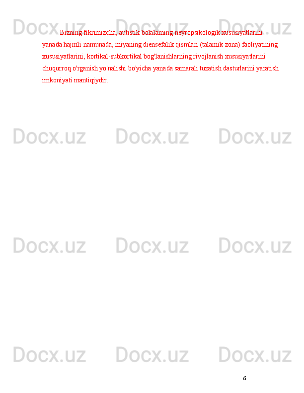 6Bizning fikrimizcha, autistik bolalarning neyropsikologik xususiyatlarini 
yanada hajmli namunada, miyaning diensefalik qismlari (talamik zona) faoliyatining 
xususiyatlarini, kortikal-subkortikal bog'lanishlarning rivojlanish xususiyatlarini 
chuqurroq o'rganish yo'nalishi bo'yicha yanada samarali tuzatish dasturlarini yaratish 
imkoniyati mantiqiydir.  