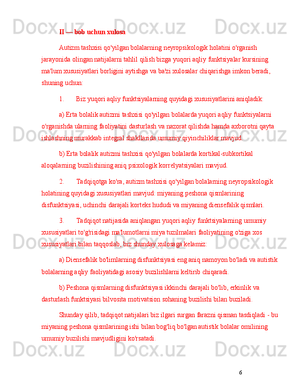 6II  —  bob uchun   xulosa
Autizm tashxisi qo'yilgan bolalarning neyropsikologik holatini o'rganish 
jarayonida olingan natijalarni tahlil qilish bizga yuqori aqliy funktsiyalar kursining 
ma'lum xususiyatlari borligini aytishga va ba'zi xulosalar chiqarishga imkon beradi, 
shuning uchun:
1. Biz yuqori aqliy funktsiyalarning quyidagi xususiyatlarini aniqladik: 
a) Erta bolalik autizmi tashxisi qo'yilgan bolalarda yuqori aqliy funktsiyalarni 
o'rganishda ularning faoliyatini dasturlash va nazorat qilishda hamda axborotni qayta 
ishlashning murakkab integral shakllarida umumiy qiyinchiliklar mavjud.
b) Erta bolalik autizmi tashxisi qo'yilgan bolalarda kortikal-subkortikal 
aloqalarning buzilishining aniq psixologik korrelyatsiyalari mavjud.
2. Tadqiqotga ko'ra, autizm tashxisi qo'yilgan bolalarning neyropsikologik 
holatining quyidagi xususiyatlari mavjud: miyaning peshona qismlarining 
disfunktsiyasi,  uchinchi darajali korteks  hududi va miyaning diensefalik qismlari.
3. Tadqiqot natijasida aniqlangan yuqori aqliy funktsiyalarning umumiy 
xususiyatlari to'g'risidagi ma'lumotlarni miya tuzilmalari faoliyatining o'ziga xos 
xususiyatlari bilan taqqoslab, biz shunday xulosaga kelamiz:
a) Diensefalik bo'limlarning disfunktsiyasi eng aniq namoyon bo'ladi va autistik
bolalarning aqliy faoliyatidagi asosiy buzilishlarni keltirib chiqaradi.
b) Peshona qismlarning disfunktsiyasi ikkinchi darajali bo'lib, erkinlik va 
dasturlash funktsiyasi bilvosita motivatsion sohaning buzilishi bilan buziladi.
Shunday qilib, tadqiqot natijalari biz ilgari surgan farazni qisman tasdiqladi - bu
miyaning peshona qismlarining ishi bilan bog'liq bo'lgan autistik bolalar omilining 
umumiy buzilishi mavjudligini ko'rsatadi.  