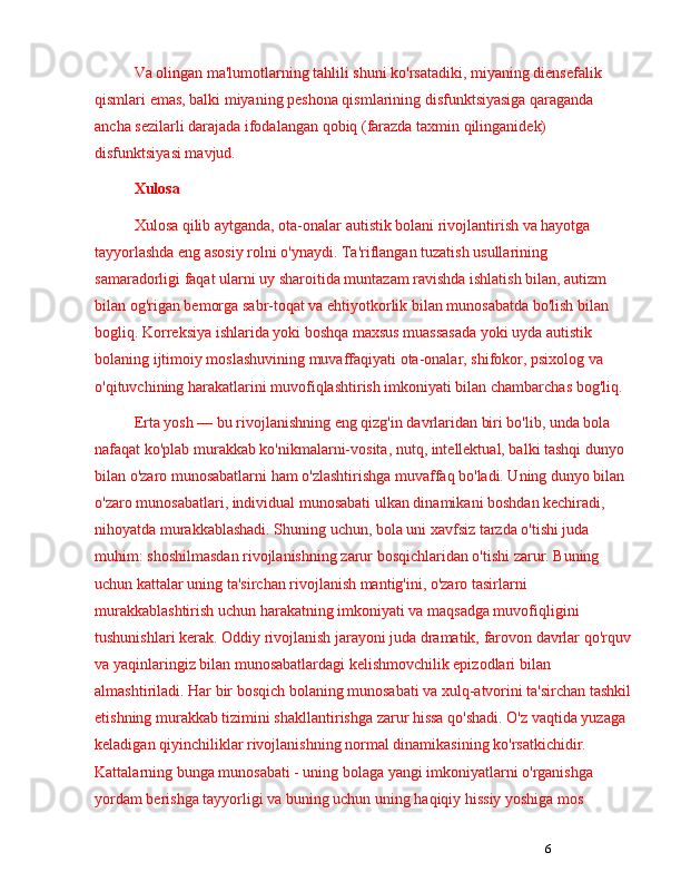 6Va olingan ma'lumotlarning tahlili shuni ko'rsatadiki, miyaning diensefalik 
qismlari emas, balki miyaning peshona qismlarining disfunktsiyasiga qaraganda 
ancha sezilarli darajada ifodalangan qobiq (farazda taxmin qilinganidek) 
disfunktsiyasi mavjud. 
Xulosa
Xulosa qilib aytganda, ota-onalar autistik bolani rivojlantirish va hayotga 
tayyorlashda eng asosiy rolni o'ynaydi. Ta'riflangan tuzatish usullarining 
samaradorligi faqat ularni uy sharoitida muntazam ravishda ishlatish bilan, autizm 
bilan og'rigan bemorga sabr-toqat va ehtiyotkorlik bilan munosabatda bo'lish bilan 
bogliq. Korreksiya ishlarida yoki boshqa maxsus muassasada yoki uyda autistik 
bolaning ijtimoiy moslashuvining muvaffaqiyati ota-onalar, shifokor, psixolog va 
o'qituvchining harakatlarini muvofiqlashtirish imkoniyati bilan chambarchas bog'liq.
Erta yosh  —  bu rivojlanishning eng qizg'in davrlaridan biri bo'lib, unda bola 
nafaqat ko'plab murakkab ko'nikmalarni-vosita, nutq, intellektual, balki tashqi dunyo 
bilan o'zaro munosabatlarni ham o'zlashtirishga muvaffaq bo'ladi. Uning dunyo bilan 
o'zaro munosabatlari, individual munosabati ulkan dinamikani boshdan kechiradi, 
nihoyatda murakkablashadi. Shuning uchun, bola uni xavfsiz tarzda o'tishi juda 
muhim: shoshilmasdan rivojlanishning zarur bosqichlaridan o'tishi zarur. Buning 
uchun kattalar uning ta'sirchan rivojlanish mantig'ini, o'zaro tasirlarni 
murakkablashtirish uchun harakatning imkoniyati va maqsadga muvofiqligini 
tushunishlari kerak. Oddiy rivojlanish jarayoni juda dramatik, farovon davrlar qo'rquv
va yaqinlaringiz bilan munosabatlardagi kelishmovchilik epizodlari bilan 
almashtiriladi. Har bir bosqich bolaning munosabati va xulq-atvorini ta'sirchan tashkil
etishning murakkab tizimini shakllantirishga zarur hissa qo'shadi. O'z vaqtida yuzaga 
keladigan qiyinchiliklar rivojlanishning normal dinamikasining ko'rsatkichidir. 
Kattalarning bunga munosabati - uning bolaga yangi imkoniyatlarni o'rganishga 
yordam berishga tayyorligi va buning uchun uning haqiqiy hissiy yoshiga mos