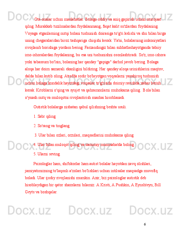 6 Ota-onalar uchun maslahatlar.  Bolaga oddiy va aniq gapirish uchun murojaat 
qilng. Murakkab tuzilmalardan foydalanmang, faqat kalit so'zlardan foydalaning. 
Voyaga etganlarning nutqi bolani tushunish doirasiga to'g'ri kelishi va shu bilan birga 
uning chegaralaridan biroz tashqariga chiqishi kerak. Ya'ni, bolalarning imkoniyatlari 
rivojlanib borishiga yordam bering. Farzandingiz bilan suhbatlashayotganda tabiiy 
imo-ishoralardan foydalaning, bu esa uni tushunishni osonlashtiradi. So'z, imo-ishora 
yoki tabassum bo'lsin, bolaning har qanday "gapiga" darhol javob bering. Bolaga 
aloqa har doim samarali ekanligini bildiring. Har qanday aloqa urinishlarini maqtov, 
dalda bilan kutib oling. Atrofda sodir bo'layotgan voqealarni yaxshiroq tushunish 
uchun bolaga kundalik hayotdagi voqealar to'g'risida doimiy ravishda xabar berish 
kerak. Kitoblarni o'qing va syujet va qahramonlarni muhokama qiling.  Bola bilan 
o'ynash nutq va muloqotni rivojlantirish manbai hisoblanadi.
Outistik bolalarga nisbatan qabul qilishning beshta usuli.
1. Sabr qiling
2. So'rang va tinglang. 
 3. Ular bilan ozlari, orzulari, maqsadlarini muhokama qiling
4. Ular bilan muloqot qiling va samimiy munosabatda boling. 
5. Ularni seving.  
Psixologlar ham, shifokorlar ham autist bolalar hayotdan zavq olishlari, 
jamiyatimizning to'laqonli a'zolari bo'lishlari uchun intilsalar maqsadga muvofiq 
boladi. Ular ijodiy rivojlanishi mumkin. Axir, biz psixologlar autistik deb 
hisoblaydigan bir qator shaxslarni bilamiz: A.Kristi, A.Pushkin, A.Eynshteyn, Bill 
Geyts va boshqalar. 