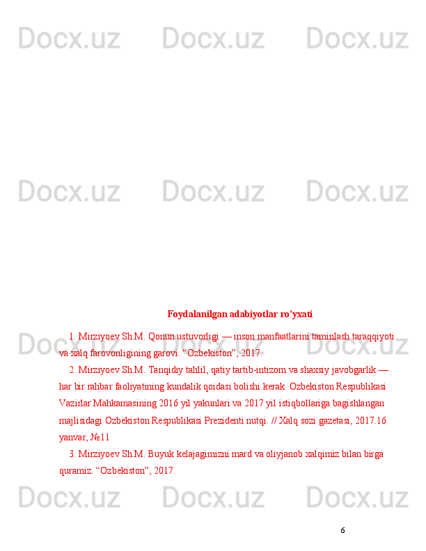6Foydalanilgan adabiyotlar ro'yxati
1. Mirziyoev Sh.M. Qonun ustuvorligi  —  inson manfaatlarini taminlash taraqqiyoti
va xalq farovonligining garovi.  “ Ozbekiston ” , 2017. 
2. Mirziyoev Sh.M. Tanqidiy tahlil, qatiy tartib-intizom va shaxsiy javobgarlik  —  
har bir rahbar faoliyatining kundalik qoidasi bolishi kerak. Ozbekiston Respublikasi 
Vazirlar Mahkamasining 2016 yil yakunlari va 2017 yil istiqbollariga bagishlangan 
majlisidagi Ozbekiston Respublikasi Prezidenti nutqi. // Xalq sozi gazetasi, 2017.16 
yanvar,  № 11 
3. Mirziyoev Sh.M. Buyuk kelajagimizni mard va oliyjanob xalqimiz bilan birga 
quramiz.  “ Ozbekiston ” , 2017.  