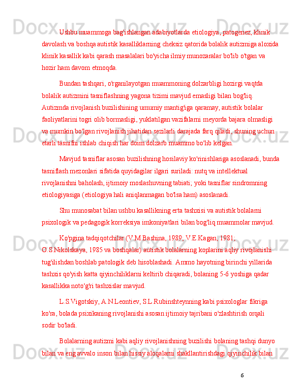 6Ushbu muammoga bag'ishlangan adabiyotlarda etiologiya, patogenez, klinik 
davolash va boshqa autistik kasalliklarning cheksiz qatorida bolalik autizmiga aloxida
klinik kasallik kabi qarash masalalari bo'yicha ilmiy munozaralar bo'lib o'tgan va 
hozir ham davom etmoqda.
Bundan tashqari, o'rganilayotgan muammoning dolzarbligi hozirgi vaqtda 
bolalik autizmi ni tasniflashning yagona tizimi mavjud emasligi bilan bog'liq. 
Autizmda rivojlanish buzilishining umumiy mantig'iga qaramay, autistik bolalar 
faoliyatlarini togri olib bormasligi, yuklatilgan vazifalarni meyorda bajara olmasligi 
va mumkin bo'lgan rivojlanish jihatidan sezilarli darajada farq qiladi, shuning uchun 
etarli tasnifni ishlab chiqish har doim dolzarb muammo bo'lib kelgan. 
Mavjud tasniflar asosan buzilishning hosilaviy ko'rinishlariga asoslanadi, bunda
tasniflash mezonlari sifatida quyidagilar ilgari suriladi: nutq va intellektual 
rivojlanishni baholash, ijtimoiy moslashuvning tabiati; yoki tasniflar sindromning 
etiologiyasiga (etiologiya hali aniqlanmagan bo'lsa ham) asoslanadi. 
Shu munosabat bilan ushbu kasallikning erta tashxisi va autistik bolalarni 
psixologik va pedagogik korreksiya imkoniyatlari bilan bog'liq muammolar mavjud.
Ko'pgina tadqiqotchilar (V.M.Bashina, 1989; V.E.Kagan, 1981; 
O.S.Nikolskaya, 1985 va boshqalar) autistik bolalarning koplarini aqliy rivojlanishi 
tug'ilishdan boshlab patologik deb hisoblashadi. Ammo hayotning birinchi yillarida 
tashxis qo'yish katta qiyinchiliklarni keltirib chiqaradi, bolaning 5-6 yoshiga qadar 
kasallikka noto'g'ri tashxislar mavjud. 
L.S.Vigotskiy, A.N.Leontiev, S.L.Rubinshteynning kabi psixologlar fikriga 
ko'ra, bolada psixikaning rivojlanishi asosan ijtimoiy tajribani o'zlashtirish orqali 
sodir bo'ladi. 
Bolalarning autizmi kabi aqliy rivojlanishning buzilishi bolaning tashqi dunyo 
bilan va eng avvalo inson bilan hissiy aloqalarni shakllantirishdagi qiyinchilik bilan  