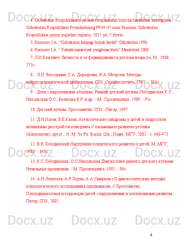 64. Ozbekiston Respublikasini yanada rivojlantirish boyicha harakatlar strategiyasi. 
Ozbekiston Respublikasi Prezidentining PF49-47 sonli Farmoni. Ozbekiston 
Respublikasi qonun xujjatlari toplami, 2017 yil, 7 fevral. 
5. Karimov I.A.   “ Ozbekiston kelajagi buyuk davlat ”  Ozbekiston 1996.
6.  Karimov I.A.   “ Yuksak manaviyat yengilmas kuch ”  Manaviyat 2008
7. Л.И.Божович, Личность и ее формирование в детском возрасте, М., 1968. - 
273с.
8. Л.И. Васерман, С.А. Дорофеева, Я.А. Меерсон. Методы 
нейропсихологической диагностики. СПб, Стройлеспечать, 1997. - 303с.
9. Дети с нарушениями общения: Ранний детский аутизм /Лебединская К.С., 
Никольская О.С., Баенская Е.Р. и др. - М.: Просвещение, 1989. - 95с.
10. Детский аутизм. Хрестоматия. СПб., Питер, 1997.
11. Д.Н.Исаев, В.Е.Каган, Аутистические синдромы у детей и подростков: 
механизмы растройств поведения // Аномальное развитие ребенка 
(психология), хрест., 2т, М: Че Ро: Высш. Шк., Издат. МГУ, 2002 - с. 466-473
12. В.В.Лебединский Нарушения психического развития у детей, М.,МГУ, 
1985. - 145с.
13. К.С.Лебединская, О.С.Никольская Диагностика раннего детского аутизма:
Начальные проявления. - М: Просвещение, 1991. - 96с.
14. А.Н.Леонтьев, А.Р.Лурия, А.А.Смирнов «О диагностических методах 
психологического иследования школьников» // Хрестоматия, 
Психодиагностика и коррекция детей с нарушениями и отклонениями развития, 
Питер, СПб, 2002. 