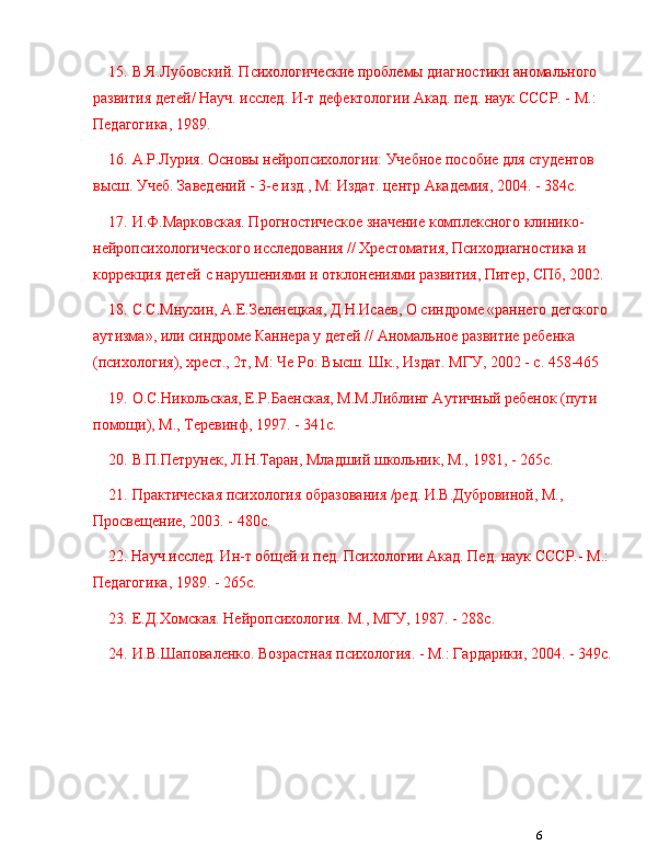 615. В.Я.Лубовский. Психологические проблемы диагностики аномального 
развития детей/ Науч. ислед. И-т дефектологии Акад. пед. наук СССР. - М.: 
Педагогика, 1989.
16. А.Р.Лурия. Основы нейропсихологии: Учебное пособие для студентов 
высш. Учеб. Заведений - 3-е изд., М: Издат. центр Академия, 2004. - 384с.
17. И.Ф.Марковская. Прогностическое значение комплексного клинико-
нейропсихологического иследования // Хрестоматия, Психодиагностика и 
коррекция детей с нарушениями и отклонениями развития, Питер, СПб, 2002.
18. С.С.Мнухин, А.Е.Зеленецкая, Д.Н.Исаев, О синдроме «раннего детского 
аутизма», или синдроме Каннера у детей // Аномальное развитие ребенка 
(психология), хрест., 2т, М: Че Ро: Высш. Шк., Издат. МГУ, 2002 - с. 458-465
19. О.С.Никольская, Е.Р.Баенская, М.М.Либлинг Аутичный ребенок (пути 
помощи), М., Теревинф, 1997. - 341с.
20. В.П.Петрунек, Л.Н.Таран, Младший школьник, М., 1981, - 265с.
21. Практическая психология образования /ред. И.В.Дубровиной, М., 
Просвещение, 2003. - 480с.
22. Науч.ислед. Ин-т общей и пед. Психологии Акад. Пед. наук СССР.- М.: 
Педагогика, 1989. - 265с.
23. Е.Д.Хомская. Нейропсихология. М., МГУ, 1987. - 288с.
24. И.В.Шаповаленко. Возрастная психология. - М.: Гардарики, 2004. - 349с. 