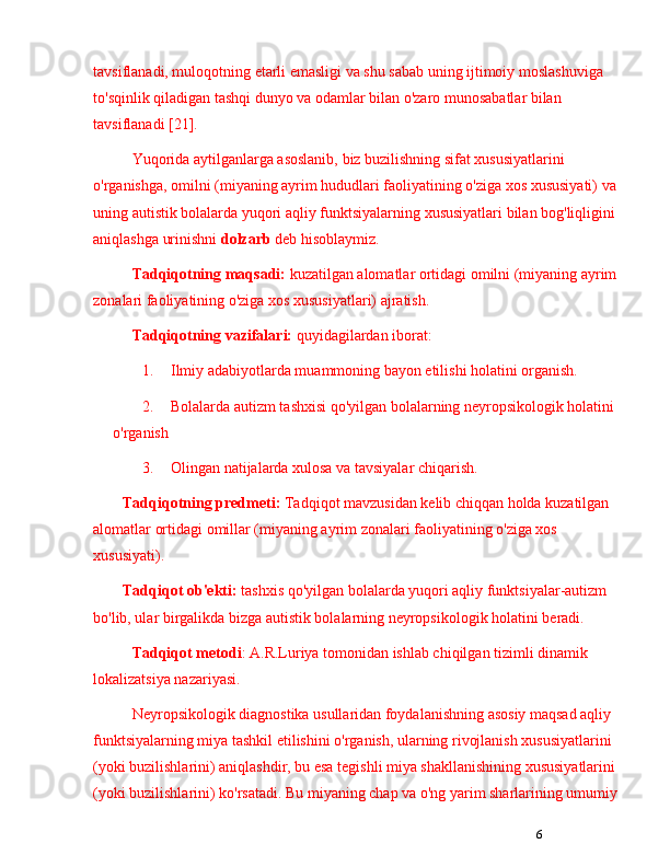 6tavsiflanadi, muloqotning etarli emasligi va shu sabab uning ijtimoiy moslashuviga 
to'sqinlik qiladigan tashqi dunyo va odamlar bilan o'zaro munosabatlar bilan 
tavsiflanadi [21]. 
Yuqorida aytilganlarga asoslanib, biz buzilishning sifat xususiyatlarini 
o'rganishga, omilni (miyaning ayrim hududlari faoliyatining o'ziga xos xususiyati) va 
uning autistik bolalarda yuqori aqliy funktsiyalarning xususiyatlari bilan bog'liqligini 
aniqlashga urinishni  dolzarb  deb hisoblaymiz.
Tadqiqotning   maqsadi:  kuzatilgan alomatlar ortidagi omilni (miyaning ayrim 
zonalari faoliyatining o'ziga xos xususiyatlari) ajratish.
Tadqiqotning   vazifalari:  quyidagilardan iborat:
1. Ilmiy adabiyotlarda muammoning bayon etilishi holatini organish.
2. Bolalarda autizm tashxisi qo'yilgan bolalarning neyropsikologik holatini 
o'rganish
3. Olingan natijalarda xulosa va tavsiyalar chiqarish.
Tadqiqotning predmeti:  Tadqiqot mavzusidan kelib chiqqan holda kuzatilgan 
alomatlar ortidagi omillar (miyaning ayrim zonalari faoliyatining o'ziga xos 
xususiyati).
Tadqiqot ob'ekti:  tashxis qo'yilgan bolalarda yuqori aqliy funktsiyalar-autizm 
bo'lib, ular birgalikda bizga autistik bolalarning neyropsikologik holatini beradi.
Tadqiqot   metodi : A.R.Luriya tomonidan ishlab chiqilgan tizimli dinamik 
lokalizatsiya nazariyasi.
Neyropsikologik diagnostika usullaridan foydalanishning asosiy maqsad aqliy 
funktsiyalarning miya tashkil etilishini o'rganish, ularning rivojlanish xususiyatlarini 
(yoki buzilishlarini) aniqlashdir, bu esa tegishli miya shakllanishining xususiyatlarini 
(yoki buzilishlarini) ko'rsatadi. Bu miyaning chap va o'ng yarim sharlarining umumiy  