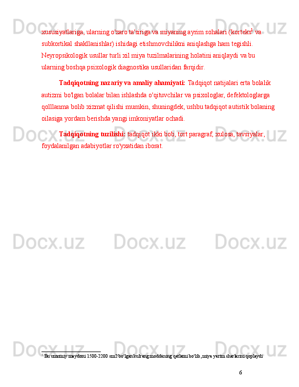 6xususiyatlariga, ularning o'zaro ta'siriga va miyaning ayrim sohalari (korteks 1
 va 
subkortikal shakllanishlar) ishidagi etishmovchilikni aniqlashga ham tegishli. 
Neyropsikologik usullar turli xil miya tuzilmalarining holatini aniqlaydi va bu 
ularning boshqa psixologik diagnostika usullaridan farqidir.
Tadqiqotning nazariy va amaliy ahamiyati:  Tadqiqot natijalari erta bolalik 
autizmi bo'lgan bolalar bilan ishlashda o'qituvchilar va psixologlar, defektologlarga 
qolllanma bolib xizmat qilishi mumkin, shuningdek, ushbu tadqiqot autistik bolaning 
oilasiga yordam berishda yangi imkoniyatlar ochadi.
Tadqiqotning tuzilishi:  tadqiqot ikki bob, tort paragraf,  xulosa,  tavsiyalar, 
foydalanilgan adabiyotlar ro'yxatidan iborat.
1
 Bu umumiy maydoni 1500-2200 sm2 bo'lgan kulrang moddaning qatlami bo'lib, miya yarim sharlarini qoplaydi 