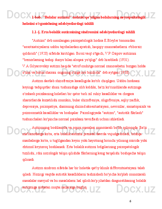 61-bob.  "Bolalar autizmi" tashxisi qo'yilgan bolalarning neyropsikologik 
holatini o'rganishning adabiyotlardagi tahlili
1.1-§.  E rta bolalik autizmining sindromini  adabiyotlardagi tahlili
"Autizm" deb nomlangan psixopatologik hodisa E.Bleyler tomonidan 
"assotsiatsiyalarni ushbu tajribalardan ajratish, haqiqiy munosabatlarni e'tiborsiz 
qoldirish" (1920) sifatida kiritilgan. Biroz vaqt o'tgach, V.P.Osipov autizmni 
"bemorlarning tashqi dunyo bilan aloqasi yo'qligi" deb hisobladi (1931). 
V.A.Gilyarovskiy autizm haqida "atrof-muhitga normal munosabatni buzgan holda 
o'zini va butun shaxsni ongining o'ziga xos buzilishi" deb aytgan (1938).
Autizm dastlab shizofreniya kasalligida ko'rib chiqilgan. Ushbu hodisani 
keyingi tadqiqotlar shuni tushunishga olib keldiki, ba'zi ko'rinishlarida autizmga 
o'xshash psixikaning holatlari bir qator turli xil ruhiy kasalliklar va chegara 
sharoitlarida kuzatilishi mumkin, bular shizofreniya, oligofreniya, aqliy zaiflik, 
depressiya, psixopatiya, shaxsning shizoid aksentuatsiyasi, nevrozlar, somatopsixik va
psixosomatik kasalliklar va boshqalar. Psixologiyada "autizm", "autistik fikrlash" 
tushunchalari ko'pincha normal psixikani tavsiflash uchun ishlatiladi.
Autizmning boshlanishi va oqimi masalasi munozarali bo'lib qolmoqda. Ba'zi 
ma'lumotlarga ko'ra, erta bolalik autizmi prenatal davrda vujudga keladi; boshqa 
manbalarga ko'ra, u tug'ilgandan keyin yoki hayotning birinchi yilining oxirida yoki 
ehtimol keyinroq boshlanadi. Erta bolalik autizmi belgilarining psixopatologik 
tuzilishi, rdni nozologik talqin qilishda fikrlarning keng tarqalishi boshqacha talqin 
qilinadi.
Autizm sindrom sifatida har bir holatda qat'iy klinik differentsiatsiyani talab 
qiladi.  Hozirgi vaqtda autistik kasalliklarni tashxislash bo'yicha ko'plab munozarali 
masalalar mavjud va bu masalalarni hal qilish ko'p jihatdan diagnostikaning bolalik 
autizmiga nisbatan nuqtai nazarsiga bog'liq. 