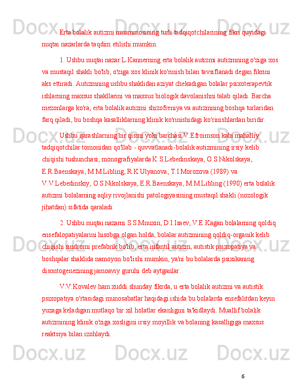 6Erta bolalik autizmi muammosining turli tadqiqotchilarining fikri quyidagi 
nuqtai nazarlarda taqdim etilishi mumkin.
1. Ushbu nuqtai nazar L.Kannerning erta bolalik autizmi autizmning o'ziga xos 
va mustaqil shakli bo'lib, o'ziga xos klinik ko'rinish bilan tavsiflanadi degan fikrini 
aks ettiradi. Autizmning ushbu shaklidan aziyat chekadigan bolalar psixoterapevtik 
ishlarning maxsus shakllarini va maxsus biologik davolanishni talab qiladi. Barcha 
mezonlarga ko'ra, erta bolalik autizmi shizofreniya va autizmning boshqa turlaridan 
farq qiladi, bu boshqa kasalliklarning klinik ko'rinishidagi ko'rinishlardan biridir.
Ushbu qarashlarning bir qismi yoki barchasi V.Efroimson kabi mahalliy 
tadqiqotchilar tomonidan qo'llab - quvvatlanadi-bolalik autizmining irsiy kelib 
chiqishi tushunchasi; monografiyalarda K.S.Lebedinskaya, O.S.Nikolskaya, 
E.R.Baenskaya, M.M.Libling, R.K.Ulyanova, T.I.Morozova (1989) va 
V.V.Lebedinskiy, O.S.Nikolskaya, E.R.Baenskaya, M.M.Libling (1990) erta bolalik 
autizmi bolalarning aqliy rivojlanishi patologiyasining mustaqil shakli (nozologik 
jihatdan) sifatida qaraladi.
2. Ushbu nuqtai nazarni S.S.Mnuxin, D.I.Isaev, V.E.Kagan bolalarning qoldiq 
ensefalopatiyalarini hisobga olgan holda, bolalar autizmining qoldiq-organik kelib 
chiqishi sindromi prefabrik bo'lib, erta infantil autizm, autistik psixopatiya va 
boshqalar shaklida namoyon bo'lishi mumkin, ya'ni bu bolalarda psixikaning 
disontogenezining jamoaviy guruhi deb aytganlar.
V.V.Kovalev ham xuddi shunday fikrda, u erta bolalik autizmi va autistik 
psixopatiya o'rtasidagi munosabatlar haqidagi ishida bu bolalarda ensefalitdan keyin 
yuzaga keladigan mutlaqo bir xil holatlar ekanligini ta'kidlaydi. Muallif bolalik 
autizmining klinik o'ziga xosligini irsiy moyillik va bolaning kasalligiga maxsus 
reaktsiya bilan izohlaydi. 