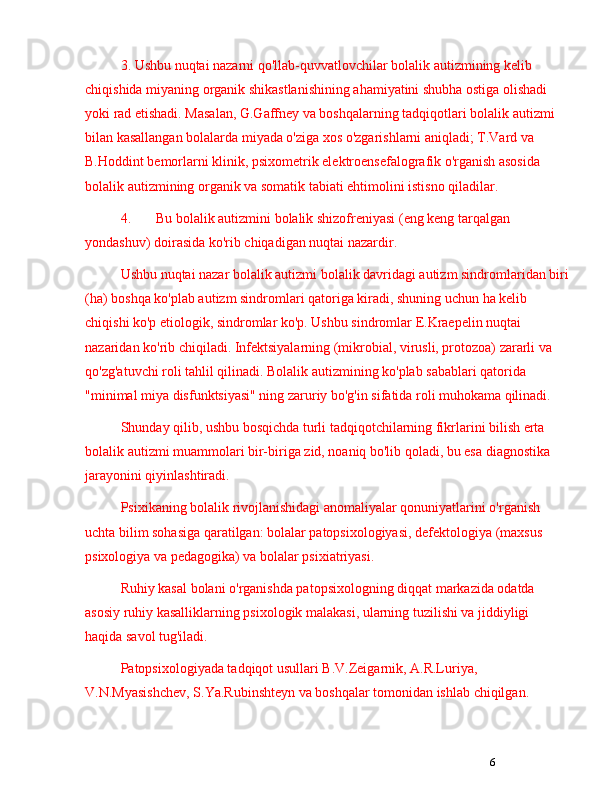 63. Ushbu nuqtai nazarni qo'llab-quvvatlovchilar bolalik autizmining kelib 
chiqishida miyaning organik shikastlanishining ahamiyatini shubha ostiga olishadi 
yoki rad etishadi. Masalan, G.Gaffney va boshqalarning tadqiqotlari bolalik autizmi 
bilan kasallangan bolalarda miyada o'ziga xos o'zgarishlarni aniqladi; T.Vard va 
B.Hoddint bemorlarni klinik, psixometrik elektroensefalografik o'rganish asosida 
bolalik autizmining organik va somatik tabiati ehtimolini istisno qiladilar.
4. Bu bolalik autizmini bolalik shizofreniyasi (eng keng tarqalgan 
yondashuv) doirasida ko'rib chiqadigan nuqtai nazardir. 
Ushbu nuqtai nazar bolalik autizmi bolalik davridagi autizm sindromlaridan biri
(ha) boshqa ko'plab autizm sindromlari qatoriga kiradi, shuning uchun ha kelib 
chiqishi ko'p etiologik, sindromlar ko'p. Ushbu sindromlar E.Kraepelin nuqtai 
nazaridan ko'rib chiqiladi. Infektsiyalarning (mikrobial, virusli, protozoa) zararli va 
qo'zg'atuvchi roli tahlil qilinadi. Bolalik autizmining ko'plab sabablari qatorida 
"minimal miya disfunktsiyasi" ning zaruriy bo'g'in sifatida roli muhokama qilinadi.
Shunday qilib, ushbu bosqichda turli tadqiqotchilarning fikrlarini bilish erta 
bolalik autizmi muammolari bir-biriga zid, noaniq bo'lib qoladi, bu esa diagnostika 
jarayonini qiyinlashtiradi.
Psixikaning bolalik rivojlanishidagi anomaliyalar qonuniyatlarini o'rganish 
uchta bilim sohasiga qaratilgan: bolalar patopsixologiyasi, defektologiya (maxsus 
psixologiya va pedagogika) va bolalar psixiatriyasi.
Ruhiy kasal bolani o'rganishda patopsixologning diqqat markazida odatda 
asosiy ruhiy kasalliklarning psixologik malakasi, ularning tuzilishi va jiddiyligi 
haqida savol tug'iladi.
Patopsixologiyada tadqiqot usullari B.V.Zeigarnik, A.R.Luriya, 
V.N.Myasishchev, S.Ya.Rubinshteyn va boshqalar tomonidan ishlab chiqilgan.