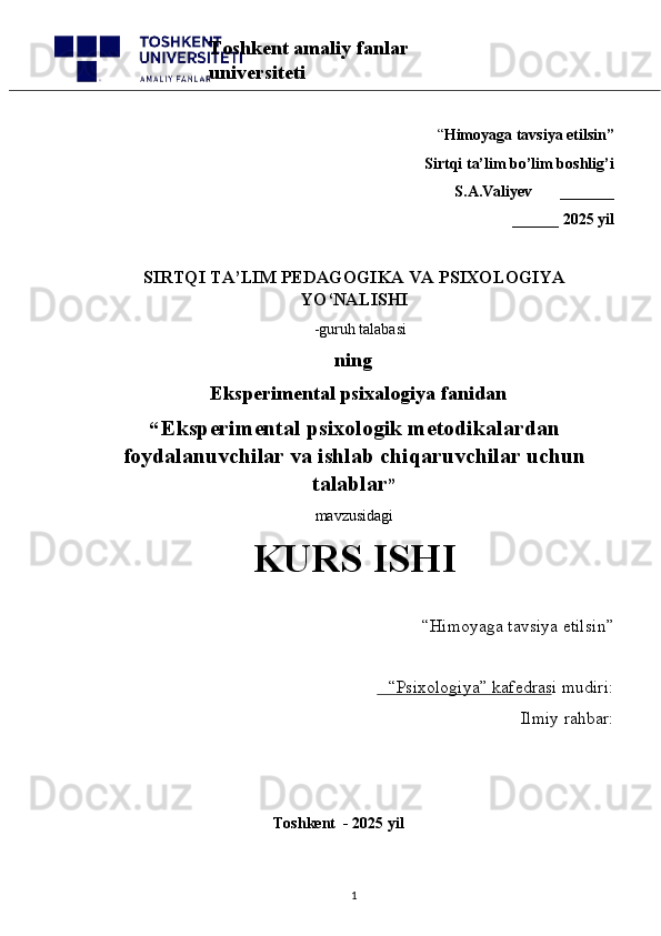 “ Himoyaga tavsiya etilsin”
 Sirtqi ta’lim bo’lim boshlig’i  
S.A.Valiyev       _______
______ 2025 yil
SIRTQI TA’LIM PEDAGOGIKA  VA PSIXOLOGIYA
YO‘NALISHI
   -guruh talabasi
            ning
              Eksperimental psixalogiya fanidan
“   Eksperimental psixologik metodikalardan
foydalanuvchilar va ishlab chiqaruvchilar uchun
talablar ” 
mavzusidagi 
KURS ISHI
“Himoyaga tavsiya etilsin”                            
“Psixologiya” kafedrasi mudiri:                       
Ilmiy rahbar: 
                                              Toshkent  - 2025 yil
1Toshkent amaliy fanlar 
universiteti 