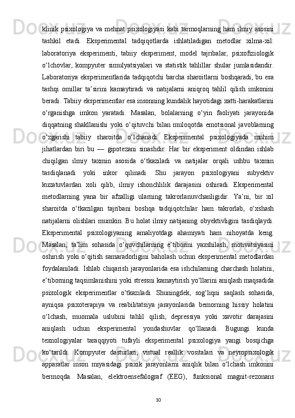 klinik psixologiya  va  mehnat  psixologiyasi   kabi  tarmoqlarning  ham  ilmiy  asosini
tashkil   etadi.   Eksperimental   tadqiqotlarda   ishlatiladigan   metodlar   xilma-xil:
laboratoriya   eksperimenti,   tabiiy   eksperiment,   model   tajribalar,   psixofiziologik
o‘lchovlar,   kompyuter   simulyatsiyalari   va   statistik   tahlillar   shular   jumlasidandir.
Laboratoriya eksperimentlarida tadqiqotchi barcha sharoitlarni boshqaradi, bu esa
tashqi   omillar   ta’sirini   kamaytiradi   va   natijalarni   aniqroq   tahlil   qilish   imkonini
beradi. Tabiiy eksperimentlar esa insonning kundalik hayotidagi xatti-harakatlarini
o‘rganishga   imkon   yaratadi.   Masalan,   bolalarning   o‘yin   faoliyati   jarayonida
diqqatning   shakllanishi   yoki   o‘qituvchi   bilan   muloqotda   emotsional   javoblarning
o‘zgarishi   tabiiy   sharoitda   o‘lchanadi.   Eksperimental   psixologiyada   muhim
jihatlardan   biri   bu   —   gipotezani   sinashdir.   Har   bir   eksperiment   oldindan   ishlab
chiqilgan   ilmiy   taxmin   asosida   o‘tkaziladi   va   natijalar   orqali   ushbu   taxmin
tasdiqlanadi   yoki   inkor   qilinadi.   Shu   jarayon   psixologiyani   subyektiv
kuzatuvlardan   xoli   qilib,   ilmiy   ishonchlilik   darajasini   oshiradi.   Eksperimental
metodlarning   yana   bir   afzalligi   ularning   takrorlanuvchanligidir.   Ya’ni,   bir   xil
sharoitda   o‘tkazilgan   tajribani   boshqa   tadqiqotchilar   ham   takrorlab,   o‘xshash
natijalarni   olishlari   mumkin.   Bu   holat   ilmiy   natijaning   obyektivligini   tasdiqlaydi.
Eksperimental   psixologiyaning   amaliyotdagi   ahamiyati   ham   nihoyatda   keng.
Masalan,   ta’lim   sohasida   o‘quvchilarning   e’tiborini   yaxshilash,   motivatsiyasini
oshirish   yoki   o‘qitish   samaradorligini   baholash   uchun   eksperimental   metodlardan
foydalaniladi.   Ishlab   chiqarish   jarayonlarida   esa   ishchilarning   charchash   holatini,
e’tiborning taqsimlanishini yoki stressni kamaytirish yo‘llarini aniqlash maqsadida
psixologik   eksperimentlar   o‘tkaziladi.   Shuningdek,   sog‘liqni   saqlash   sohasida,
ayniqsa   psixoterapiya   va   reabilitatsiya   jarayonlarida   bemorning   hissiy   holatini
o‘lchash,   muomala   uslubini   tahlil   qilish,   depressiya   yoki   xavotir   darajasini
aniqlash   uchun   eksperimental   yondashuvlar   qo‘llanadi.   Bugungi   kunda
texnologiyalar   taraqqiyoti   tufayli   eksperimental   psixologiya   yangi   bosqichga
ko‘tarildi.   Kompyuter   dasturlari,   virtual   reallik   vositalari   va   neyropsixologik
apparatlar   inson   miyasidagi   psixik   jarayonlarni   aniqlik   bilan   o‘lchash   imkonini
bermoqda.   Masalan,   elektroensefalograf   (EEG),   funksional   magnit-rezonans
10 