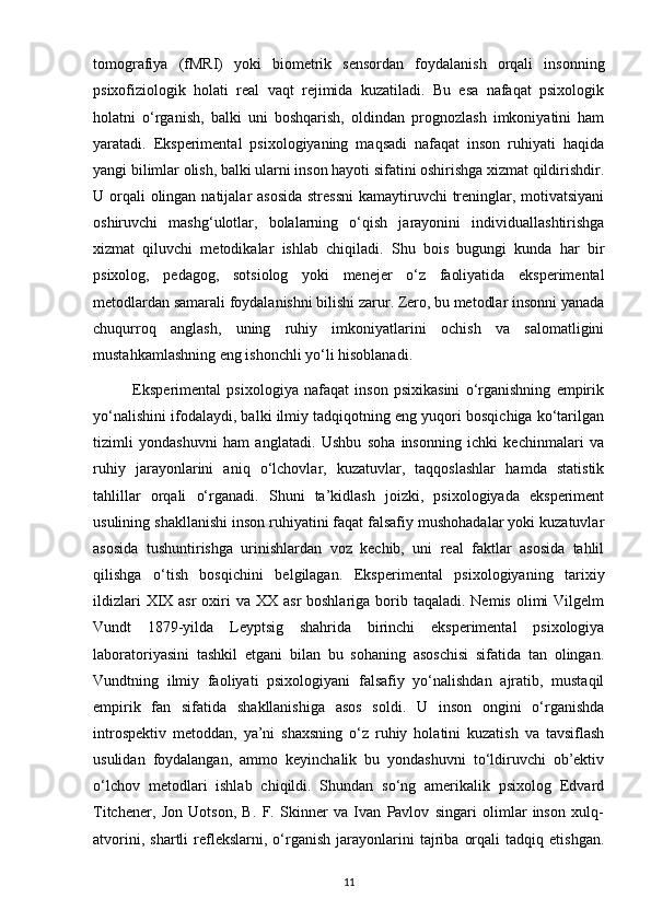 tomografiya   (fMRI)   yoki   biometrik   sensordan   foydalanish   orqali   insonning
psixofiziologik   holati   real   vaqt   rejimida   kuzatiladi.   Bu   esa   nafaqat   psixologik
holatni   o‘rganish,   balki   uni   boshqarish,   oldindan   prognozlash   imkoniyatini   ham
yaratadi.   Eksperimental   psixologiyaning   maqsadi   nafaqat   inson   ruhiyati   haqida
yangi bilimlar olish, balki ularni inson hayoti sifatini oshirishga xizmat qildirishdir.
U orqali olingan natijalar asosida  stressni  kamaytiruvchi  treninglar, motivatsiyani
oshiruvchi   mashg‘ulotlar,   bolalarning   o‘qish   jarayonini   individuallashtirishga
xizmat   qiluvchi   metodikalar   ishlab   chiqiladi.   Shu   bois   bugungi   kunda   har   bir
psixolog,   pedagog,   sotsiolog   yoki   menejer   o‘z   faoliyatida   eksperimental
metodlardan samarali foydalanishni bilishi zarur. Zero, bu metodlar insonni yanada
chuqurroq   anglash,   uning   ruhiy   imkoniyatlarini   ochish   va   salomatligini
mustahkamlashning eng ishonchli yo‘li hisoblanadi.
              Eksperimental   psixologiya   nafaqat   inson   psixikasini   o‘rganishning   empirik
yo‘nalishini ifodalaydi, balki ilmiy tadqiqotning eng yuqori bosqichiga ko‘tarilgan
tizimli   yondashuvni   ham   anglatadi.   Ushbu   soha   insonning   ichki   kechinmalari   va
ruhiy   jarayonlarini   aniq   o‘lchovlar,   kuzatuvlar,   taqqoslashlar   hamda   statistik
tahlillar   orqali   o‘rganadi.   Shuni   ta’kidlash   joizki,   psixologiyada   eksperiment
usulining shakllanishi inson ruhiyatini faqat falsafiy mushohadalar yoki kuzatuvlar
asosida   tushuntirishga   urinishlardan   voz   kechib,   uni   real   faktlar   asosida   tahlil
qilishga   o‘tish   bosqichini   belgilagan.   Eksperimental   psixologiyaning   tarixiy
ildizlari  XIX asr  oxiri  va XX asr  boshlariga  borib taqaladi. Nemis  olimi  Vilgelm
Vundt   1879-yilda   Leyptsig   shahrida   birinchi   eksperimental   psixologiya
laboratoriyasini   tashkil   etgani   bilan   bu   sohaning   asoschisi   sifatida   tan   olingan.
Vundtning   ilmiy   faoliyati   psixologiyani   falsafiy   yo‘nalishdan   ajratib,   mustaqil
empirik   fan   sifatida   shakllanishiga   asos   soldi.   U   inson   ongini   o‘rganishda
introspektiv   metoddan,   ya’ni   shaxsning   o‘z   ruhiy   holatini   kuzatish   va   tavsiflash
usulidan   foydalangan,   ammo   keyinchalik   bu   yondashuvni   to‘ldiruvchi   ob’ektiv
o‘lchov   metodlari   ishlab   chiqildi.   Shundan   so‘ng   amerikalik   psixolog   Edvard
Titchener,   Jon   Uotson,   B.   F.   Skinner   va   Ivan   Pavlov   singari   olimlar   inson   xulq-
atvorini,   shartli   reflekslarni,  o‘rganish   jarayonlarini   tajriba   orqali   tadqiq  etishgan.
11 