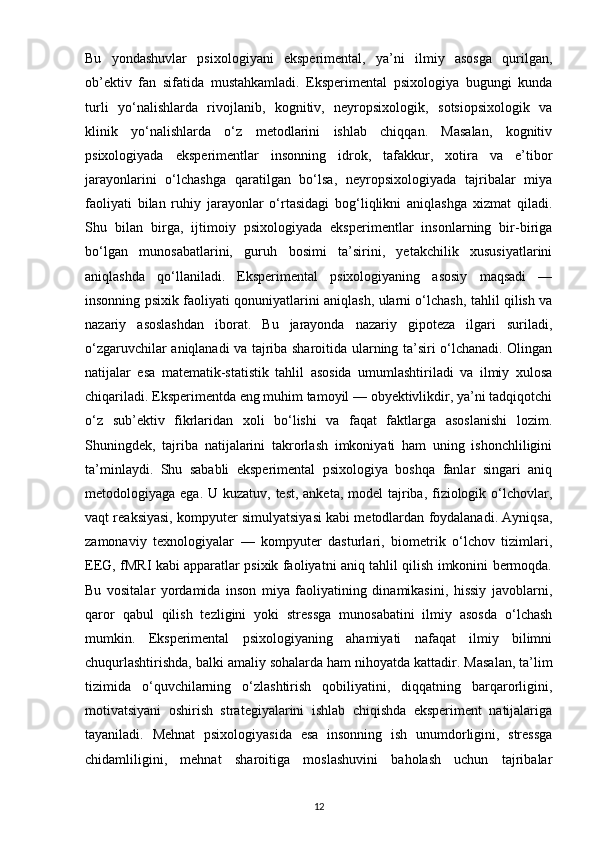 Bu   yondashuvlar   psixologiyani   eksperimental,   ya’ni   ilmiy   asosga   qurilgan,
ob’ektiv   fan   sifatida   mustahkamladi.   Eksperimental   psixologiya   bugungi   kunda
turli   yo‘nalishlarda   rivojlanib,   kognitiv,   neyropsixologik,   sotsiopsixologik   va
klinik   yo‘nalishlarda   o‘z   metodlarini   ishlab   chiqqan.   Masalan,   kognitiv
psixologiyada   eksperimentlar   insonning   idrok,   tafakkur,   xotira   va   e’tibor
jarayonlarini   o‘lchashga   qaratilgan   bo‘lsa,   neyropsixologiyada   tajribalar   miya
faoliyati   bilan   ruhiy   jarayonlar   o‘rtasidagi   bog‘liqlikni   aniqlashga   xizmat   qiladi.
Shu   bilan   birga,   ijtimoiy   psixologiyada   eksperimentlar   insonlarning   bir-biriga
bo‘lgan   munosabatlarini,   guruh   bosimi   ta’sirini,   yetakchilik   xususiyatlarini
aniqlashda   qo‘llaniladi.   Eksperimental   psixologiyaning   asosiy   maqsadi   —
insonning psixik faoliyati qonuniyatlarini aniqlash, ularni o‘lchash, tahlil qilish va
nazariy   asoslashdan   iborat.   Bu   jarayonda   nazariy   gipoteza   ilgari   suriladi,
o‘zgaruvchilar aniqlanadi va tajriba sharoitida ularning ta’siri o‘lchanadi. Olingan
natijalar   esa   matematik-statistik   tahlil   asosida   umumlashtiriladi   va   ilmiy   xulosa
chiqariladi. Eksperimentda eng muhim tamoyil — obyektivlikdir, ya’ni tadqiqotchi
o‘z   sub’ektiv   fikrlaridan   xoli   bo‘lishi   va   faqat   faktlarga   asoslanishi   lozim.
Shuningdek,   tajriba   natijalarini   takrorlash   imkoniyati   ham   uning   ishonchliligini
ta’minlaydi.   Shu   sababli   eksperimental   psixologiya   boshqa   fanlar   singari   aniq
metodologiyaga ega. U kuzatuv, test, anketa, model  tajriba, fiziologik o‘lchovlar,
vaqt reaksiyasi, kompyuter simulyatsiyasi kabi metodlardan foydalanadi. Ayniqsa,
zamonaviy   texnologiyalar   —   kompyuter   dasturlari,   biometrik   o‘lchov   tizimlari,
EEG, fMRI kabi apparatlar psixik faoliyatni aniq tahlil qilish imkonini bermoqda.
Bu   vositalar   yordamida   inson   miya   faoliyatining   dinamikasini,   hissiy   javoblarni,
qaror   qabul   qilish   tezligini   yoki   stressga   munosabatini   ilmiy   asosda   o‘lchash
mumkin.   Eksperimental   psixologiyaning   ahamiyati   nafaqat   ilmiy   bilimni
chuqurlashtirishda, balki amaliy sohalarda ham nihoyatda kattadir.  Masalan, ta’lim
tizimida   o‘quvchilarning   o‘zlashtirish   qobiliyatini,   diqqatning   barqarorligini,
motivatsiyani   oshirish   strategiyalarini   ishlab   chiqishda   eksperiment   natijalariga
tayaniladi.   Mehnat   psixologiyasida   esa   insonning   ish   unumdorligini,   stressga
chidamliligini,   mehnat   sharoitiga   moslashuvini   baholash   uchun   tajribalar
12 