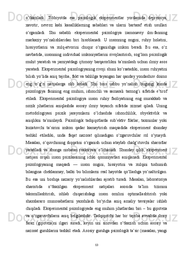 o‘tkaziladi.   Tibbiyotda   esa   psixologik   eksperimentlar   yordamida   depressiya,
xavotir,   nevroz   kabi   kasalliklarning   sabablari   va   ularni   bartaraf   etish   usullari
o‘rganiladi.   Shu   sababli   eksperimental   psixologiya   zamonaviy   ilm-fanning
markaziy   yo‘nalishlaridan   biri   hisoblanadi.   U   insonning   ongini,   ruhiy   holatini,
hissiyotlarini   va   xulq-atvorini   chuqur   o‘rganishga   imkon   beradi.   Bu   esa,   o‘z
navbatida,   insonning   individual   imkoniyatlarini   rivojlantirish,   sog‘lom   psixologik
muhit   yaratish   va   jamiyatdagi   ijtimoiy   barqarorlikni   ta’minlash   uchun   ilmiy   asos
yaratadi. Eksperimental psixologiyaning rivoji shuni ko‘rsatadiki, inson ruhiyatini
bilish yo‘lida aniq tajriba, fakt va tahlilga tayangan har qanday yondashuv doimo
eng   to‘g‘ri   natijalarga   olib   keladi.   Shu   bois   ushbu   yo‘nalish   bugungi   kunda
psixologiya   fanining   eng   muhim,   ishonchli   va   samarali   tarmog‘i   sifatida   e’tirof
etiladi.   Eksperimental   psixologiya   inson   ruhiy   faoliyatining   eng   murakkab   va
nozik   jihatlarini   aniqlashda   asosiy   ilmiy   tayanch   sifatida   xizmat   qiladi.   Uning
metodologiyasi   psixik   jarayonlarni   o‘lchashda   ishonchlilik,   obyektivlik   va
aniqlikni   ta’minlaydi.   Psixologik   tadqiqotlarda   sub’ektiv   fikrlar,   taxminlar   yoki
kuzatuvchi   ta’sirini   imkon   qadar   kamaytirish   maqsadida   eksperiment   shunday
tashkil   etiladiki,   unda   faqat   nazorat   qilinadigan   o‘zgaruvchilar   rol   o‘ynaydi.
Masalan,   o‘quvchining   diqqatini   o‘rganish   uchun   ataylab   chalg‘ituvchi   sharoitlar
yaratiladi   va   shunga   nisbatan   reaksiyasi   o‘lchanadi.   Shunday   qilib,   eksperiment
natijasi   orqali   inson   psixikasining   ichki   qonuniyatlari   aniqlanadi.   Eksperimental
psixologiyaning   maqsadi   —   inson   ongini,   hissiyotini   va   xulqini   tushunish
bilangina   cheklanmay,   balki   bu   bilimlarni   real   hayotda   qo‘llashga   yo‘naltirilgan.
Bu   esa   uni   boshqa   nazariy   yo‘nalishlardan   ajratib   turadi.   Masalan,   laboratoriya
sharoitida   o‘tkazilgan   eksperiment   natijalari   asosida   ta’lim   tizimini
takomillashtirish,   ishlab   chiqarishdagi   inson   omilini   optimallashtirish   yoki
shaxslararo   munosabatlarni   yaxshilash   bo‘yicha   aniq   amaliy   tavsiyalar   ishlab
chiqiladi.   Eksperimental   psixologiyada   eng   muhim   jihatlardan   biri   –   bu   gipoteza
va   o‘zgaruvchilarni   aniq   belgilashdir.   Tadqiqotchi   har   bir   tajriba   avvalida   ilmiy
faraz   (gipoteza)ni   ilgari   suradi,   keyin   uni   sinovdan   o‘tkazish   uchun   asosiy   va
nazorat guruhlarini tashkil etadi. Asosiy guruhga psixologik ta’sir (masalan, yangi
13 
