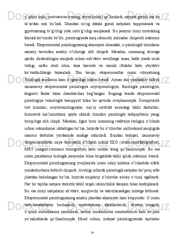o‘qitish usuli, motivatsion trening, stress holati) qo‘llaniladi, nazorat guruhi esa bu
ta’sirdan   xoli   bo‘ladi.   Shundan   so‘ng   ikkala   guruh   natijalari   taqqoslanadi   va
gipotezaning to‘g‘riligi yoki noto‘g‘riligi aniqlanadi. Bu jarayon ilmiy metodning
klassik ko‘rinishi bo‘lib, psixologiyada aniq ishonchli xulosalar chiqarish imkonini
beradi. Eksperimental psixologiyaning ahamiyati shundaki, u psixologik bilimlarni
nazariy   tasvirdan   amaliy   o‘lchovga   olib   chiqadi.   Masalan,   insonning   stressga
qarshi  chidamliligini  aniqlash uchun sub’ektiv  savollarga emas,  balki  yurak urish
tezligi,   nafas   olish   ritmi,   tana   harorati   va   mimik   ifodalar   kabi   obyektiv
ko‘rsatkichlarga   tayaniladi.   Shu   tariqa,   eksperimentlar   inson   ruhiyatining
fiziologik asoslarini ham o‘rganishga imkon beradi. Aynan shu yondashuv tufayli
zamonaviy   eksperimental   psixologiya   neyropsixologiya,   fiziologik   psixologiya,
kognitiv   fanlar   bilan   chambarchas   bog‘langan.   Bugungi   kunda   eksperimental
psixologiya   texnologik   taraqqiyot   bilan   bir   qatorda   rivojlanmoqda.   Kompyuterli
test   tizimlari,   neyrotexnologiyalar,   sun’iy   intellekt   asosidagi   tahlil   dasturlari,
biometrik   ma’lumotlarni   qayta   ishlash   tizimlari   psixologik   tadqiqotlarni   yangi
bosqichga olib chiqdi.   Masalan,  ilgari biror  insonning reaktsiya  tezligini  o‘lchash
uchun sekundomer ishlatilgan bo‘lsa, hozirda bu o‘lchovlar millisekund aniqligida
maxsus   dasturlar   yordamida   amalga   oshiriladi.   Bundan   tashqari,   zamonaviy
eksperimentlarda   miya   faoliyatini   o‘lchash   uchun   EEG   (elektroensefalografiya),
MRT   (magnit-rezonans   tomografiya)   kabi   usullar   keng   qo‘llanilmoqda.   Bu   esa
inson psixikasini biologik jarayonlar bilan birgalikda tahlil qilish imkonini beradi.
Eksperimental   psixologiyaning   rivojlanishi   inson   ruhiy   holatini   o‘lchashda   sifatli
yondashuvlarni keltirib chiqardi. Avvalgi yillarda psixologik natijalar ko‘proq sifat
jihatdan   baholangan   bo‘lsa,   hozirda   miqdoriy   o‘lchovlar   asosiy   o‘rinni   egallaydi.
Har bir tajriba natijasi statistik tahlil orqali ishonchlilik darajasi bilan tasdiqlanadi.
Bu   esa   ilmiy  natijalarni   ob’ektiv,  aniqlovchi   va   takrorlanadigan   holatga  keltiradi.
Eksperimental psixologiyaning amaliy jihatdan ahamiyati ham beqiyosdir. U inson
xatti-harakatlarini   boshqarish,   motivatsiyani   shakllantirish,   stressni   yengish,
o‘qitish   metodikasini   yaxshilash,   kasbiy   moslashuvni   osonlashtirish   kabi   ko‘plab
yo‘nalishlarda   qo‘llanilmoqda.   Misol   uchun,   mehnat   psixologiyasida   tajribalar
14 