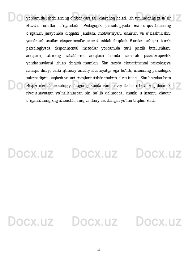 yordamida ishchilarning e’tibor darajasi, charchoq holati, ish unumdorligiga ta’sir
etuvchi   omillar   o‘rganiladi.   Pedagogik   psixologiyada   esa   o‘quvchilarning
o‘rganish   jarayonida   diqqatni   jamlash,   motivatsiyani   oshirish   va   o‘zlashtirishni
yaxshilash usullari eksperimentlar asosida ishlab chiqiladi. Bundan tashqari, klinik
psixologiyada   eksperimental   metodlar   yordamida   turli   psixik   buzilishlarni
aniqlash,   ularning   sabablarini   aniqlash   hamda   samarali   psixoterapevtik
yondashuvlarni   ishlab   chiqish   mumkin.   Shu   tarzda   eksperimental   psixologiya
nafaqat   ilmiy,   balki   ijtimoiy   amaliy   ahamiyatga   ega   bo‘lib,   insonning   psixologik
salomatligini saqlash va uni rivojlantirishda muhim o‘rin tutadi. Shu boisdan ham
eksperimental   psixologiya   bugungi   kunda   zamonaviy   fanlar   ichida   eng   dinamik
rivojlanayotgan   yo‘nalishlardan   biri   bo‘lib   qolmoqda,   chunki   u   insonni   chuqur
o‘rganishning eng ishonchli, aniq va ilmiy asoslangan yo‘lini taqdim etadi.
15 