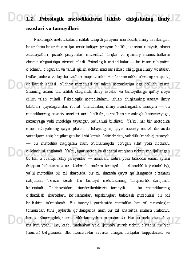1.2.   Psixologik   metodikalarni   ishlab   chiqishning   ilmiy
asoslari va tamoyillari 
           Psixologik metodikalarni ishlab chiqish jarayoni murakkab, ilmiy asoslangan,
bosqichma-bosqich   amalga   oshiriladigan   jarayon   bo‘lib,   u   inson   ruhiyati,   shaxs
xususiyatlari,   psixik   jarayonlar,   individual   farqlar   va   ijtimoiy   munosabatlarni
chuqur   o‘rganishga   xizmat   qiladi.   Psixologik   metodikalar   —   bu   inson   ruhiyatini
o‘lchash, o‘rganish va tahlil qilish uchun maxsus ishlab chiqilgan ilmiy vositalar,
testlar, anketa va tajriba usullari majmuasidir. Har bir metodika o‘zining maqsadi,
qo‘llanish   sohasi,   o‘lchov   mezonlari   va   talqin   mezonlariga   ega   bo‘lishi   zarur.
Shuning   uchun   uni   ishlab   chiqishda   ilmiy   asoslar   va   tamoyillarga   qat’iy   rioya
qilish   talab   etiladi.   Psixologik   metodikalarni   ishlab   chiqishning   asosiy   ilmiy
talablari   quyidagilardan   iborat:   birinchidan,   ilmiy   asoslanganlik   tamoyili   —   bu
metodikaning   nazariy   asoslari   aniq   bo‘lishi,   u   ma’lum   psixologik   konsepsiyaga,
nazariyaga   yoki   modelga   tayangan   bo‘lishini   bildiradi.   Ya’ni,   har   bir   metodika
inson   ruhiyatining   qaysi   jihatini   o‘lchayotgani,   qaysi   nazariy   model   doirasida
yaratilgani aniq belgilangan bo‘lishi kerak. Ikkinchidan, validlik (moslik) tamoyili
—   bu   metodika   haqiqatan   ham   o‘lchamoqchi   bo‘lgan   sifat   yoki   hodisani
o‘lchashini anglatadi. Ya’ni, agar metodika diqqatni aniqlash uchun mo‘ljallangan
bo‘lsa,   u   boshqa   ruhiy   jarayonlar   —   masalan,   xotira   yoki   tafakkur   emas,   aynan
diqqatni   baholashi   zarur.   Uchinchi   muhim   tamoyil   —   ishonchlilik   (reliability),
ya’ni   metodika   bir   xil   sharoitda,   bir   xil   shaxsda   qayta   qo‘llanganda   o‘xshash
natijalarni   berishi   kerak.   Bu   tamoyil   metodikaning   barqarorlik   darajasini
ko‘rsatadi.   To‘rtinchidan,   standartlashtirish   tamoyili   —   bu   metodikaning
o‘tkazilish   sharoitlari,   ko‘rsatmalar,   topshiriqlar,   baholash   mezonlari   bir   xil
bo‘lishini   ta’minlaydi.   Bu   tamoyil   yordamida   metodika   har   xil   psixologlar
tomonidan   turli   joylarda   qo‘llanganda   ham   bir   xil   sharoitda   ishlash   imkonini
beradi. Shuningdek, normativlik tamoyili ham muhimdir. Har bir metodika uchun
ma’lum   yosh,   jins,   kasb,   madaniyat   yoki   ijtimoiy   guruh   uchun   o‘rtacha   me’yor
(norma)   belgilanadi.   Shu   normativlar   asosida   olingan   natijalar   taqqoslanadi   va
16 