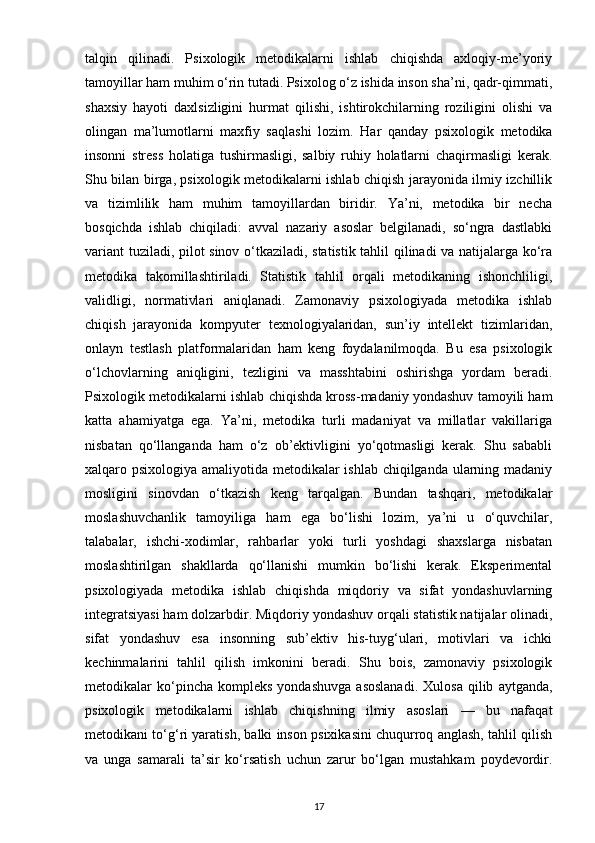 talqin   qilinadi.   Psixologik   metodikalarni   ishlab   chiqishda   axloqiy-me’yoriy
tamoyillar ham muhim o‘rin tutadi. Psixolog o‘z ishida inson sha’ni, qadr-qimmati,
shaxsiy   hayoti   daxlsizligini   hurmat   qilishi,   ishtirokchilarning   roziligini   olishi   va
olingan   ma’lumotlarni   maxfiy   saqlashi   lozim.   Har   qanday   psixologik   metodika
insonni   stress   holatiga   tushirmasligi,   salbiy   ruhiy   holatlarni   chaqirmasligi   kerak.
Shu bilan birga, psixologik metodikalarni ishlab chiqish jarayonida ilmiy izchillik
va   tizimlilik   ham   muhim   tamoyillardan   biridir.   Ya’ni,   metodika   bir   necha
bosqichda   ishlab   chiqiladi:   avval   nazariy   asoslar   belgilanadi,   so‘ngra   dastlabki
variant  tuziladi, pilot sinov o‘tkaziladi, statistik tahlil qilinadi va natijalarga ko‘ra
metodika   takomillashtiriladi.   Statistik   tahlil   orqali   metodikaning   ishonchliligi,
validligi,   normativlari   aniqlanadi.   Zamonaviy   psixologiyada   metodika   ishlab
chiqish   jarayonida   kompyuter   texnologiyalaridan,   sun’iy   intellekt   tizimlaridan,
onlayn   testlash   platformalaridan   ham   keng   foydalanilmoqda.   Bu   esa   psixologik
o‘lchovlarning   aniqligini,   tezligini   va   masshtabini   oshirishga   yordam   beradi.
Psixologik metodikalarni ishlab chiqishda kross-madaniy yondashuv tamoyili ham
katta   ahamiyatga   ega.   Ya’ni,   metodika   turli   madaniyat   va   millatlar   vakillariga
nisbatan   qo‘llanganda   ham   o‘z   ob’ektivligini   yo‘qotmasligi   kerak.   Shu   sababli
xalqaro psixologiya amaliyotida metodikalar ishlab chiqilganda ularning madaniy
mosligini   sinovdan   o‘tkazish   keng   tarqalgan.   Bundan   tashqari,   metodikalar
moslashuvchanlik   tamoyiliga   ham   ega   bo‘lishi   lozim,   ya’ni   u   o‘quvchilar,
talabalar,   ishchi-xodimlar,   rahbarlar   yoki   turli   yoshdagi   shaxslarga   nisbatan
moslashtirilgan   shakllarda   qo‘llanishi   mumkin   bo‘lishi   kerak.   Eksperimental
psixologiyada   metodika   ishlab   chiqishda   miqdoriy   va   sifat   yondashuvlarning
integratsiyasi ham dolzarbdir.  Miqdoriy yondashuv orqali statistik natijalar olinadi,
sifat   yondashuv   esa   insonning   sub’ektiv   his-tuyg‘ulari,   motivlari   va   ichki
kechinmalarini   tahlil   qilish   imkonini   beradi.   Shu   bois,   zamonaviy   psixologik
metodikalar   ko‘pincha  kompleks   yondashuvga   asoslanadi.   Xulosa   qilib   aytganda,
psixologik   metodikalarni   ishlab   chiqishning   ilmiy   asoslari   —   bu   nafaqat
metodikani to‘g‘ri yaratish, balki inson psixikasini chuqurroq anglash, tahlil qilish
va   unga   samarali   ta’sir   ko‘rsatish   uchun   zarur   bo‘lgan   mustahkam   poydevordir.
17 