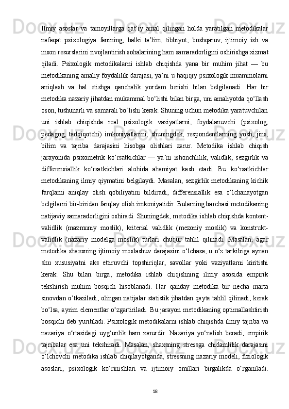 Ilmiy   asoslar   va   tamoyillarga   qat’iy   amal   qilingan   holda   yaratilgan   metodikalar
nafaqat   psixologiya   fanining,   balki   ta’lim,   tibbiyot,   boshqaruv,   ijtimoiy   ish   va
inson resurslarini rivojlantirish sohalarining ham samaradorligini oshirishga xizmat
qiladi.   Psixologik   metodikalarni   ishlab   chiqishda   yana   bir   muhim   jihat   —   bu
metodikaning amaliy foydalilik darajasi, ya’ni u haqiqiy psixologik muammolarni
aniqlash   va   hal   etishga   qanchalik   yordam   berishi   bilan   belgilanadi.   Har   bir
metodika nazariy jihatdan mukammal bo‘lishi bilan birga, uni amaliyotda qo‘llash
oson, tushunarli va samarali bo‘lishi kerak. Shuning uchun metodika yaratuvchilari
uni   ishlab   chiqishda   real   psixologik   vaziyatlarni,   foydalanuvchi   (psixolog,
pedagog,   tadqiqotchi)   imkoniyatlarini,   shuningdek,   respondentlarning   yosh,   jins,
bilim   va   tajriba   darajasini   hisobga   olishlari   zarur.   Metodika   ishlab   chiqish
jarayonida   psixometrik   ko‘rsatkichlar   —   ya’ni   ishonchlilik,   validlik,   sezgirlik   va
differensiallik   ko‘rsatkichlari   alohida   ahamiyat   kasb   etadi.   Bu   ko‘rsatkichlar
metodikaning   ilmiy   qiymatini   belgilaydi.   Masalan,   sezgirlik   metodikaning   kichik
farqlarni   aniqlay   olish   qobiliyatini   bildiradi,   differensiallik   esa   o‘lchanayotgan
belgilarni bir-biridan farqlay olish imkoniyatidir. Bularning barchasi metodikaning
natijaviy samaradorligini oshiradi. Shuningdek, metodika ishlab chiqishda kontent-
validlik   (mazmuniy   moslik),   kriterial   validlik   (mezoniy   moslik)   va   konstrukt-
validlik   (nazariy   modelga   moslik)   turlari   chuqur   tahlil   qilinadi.   Masalan,   agar
metodika shaxsning ijtimoiy moslashuv darajasini  o‘lchasa, u o‘z tarkibiga aynan
shu   xususiyatni   aks   ettiruvchi   topshiriqlar,   savollar   yoki   vaziyatlarni   kiritishi
kerak.   Shu   bilan   birga,   metodika   ishlab   chiqishning   ilmiy   asosida   empirik
tekshirish   muhim   bosqich   hisoblanadi.   Har   qanday   metodika   bir   necha   marta
sinovdan o‘tkaziladi, olingan natijalar statistik jihatdan qayta tahlil qilinadi, kerak
bo‘lsa, ayrim elementlar o‘zgartiriladi. Bu jarayon metodikaning optimallashtirish
bosqichi deb yuritiladi. Psixologik metodikalarni ishlab chiqishda ilmiy tajriba va
nazariya   o‘rtasidagi   uyg‘unlik   ham   zarurdir.   Nazariya   yo‘nalish   beradi,   empirik
tajribalar   esa   uni   tekshiradi.   Masalan,   shaxsning   stressga   chidamlilik   darajasini
o‘lchovchi   metodika   ishlab   chiqilayotganda,  stressning   nazariy   modeli,   fiziologik
asoslari,   psixologik   ko‘rinishlari   va   ijtimoiy   omillari   birgalikda   o‘rganiladi.
18 